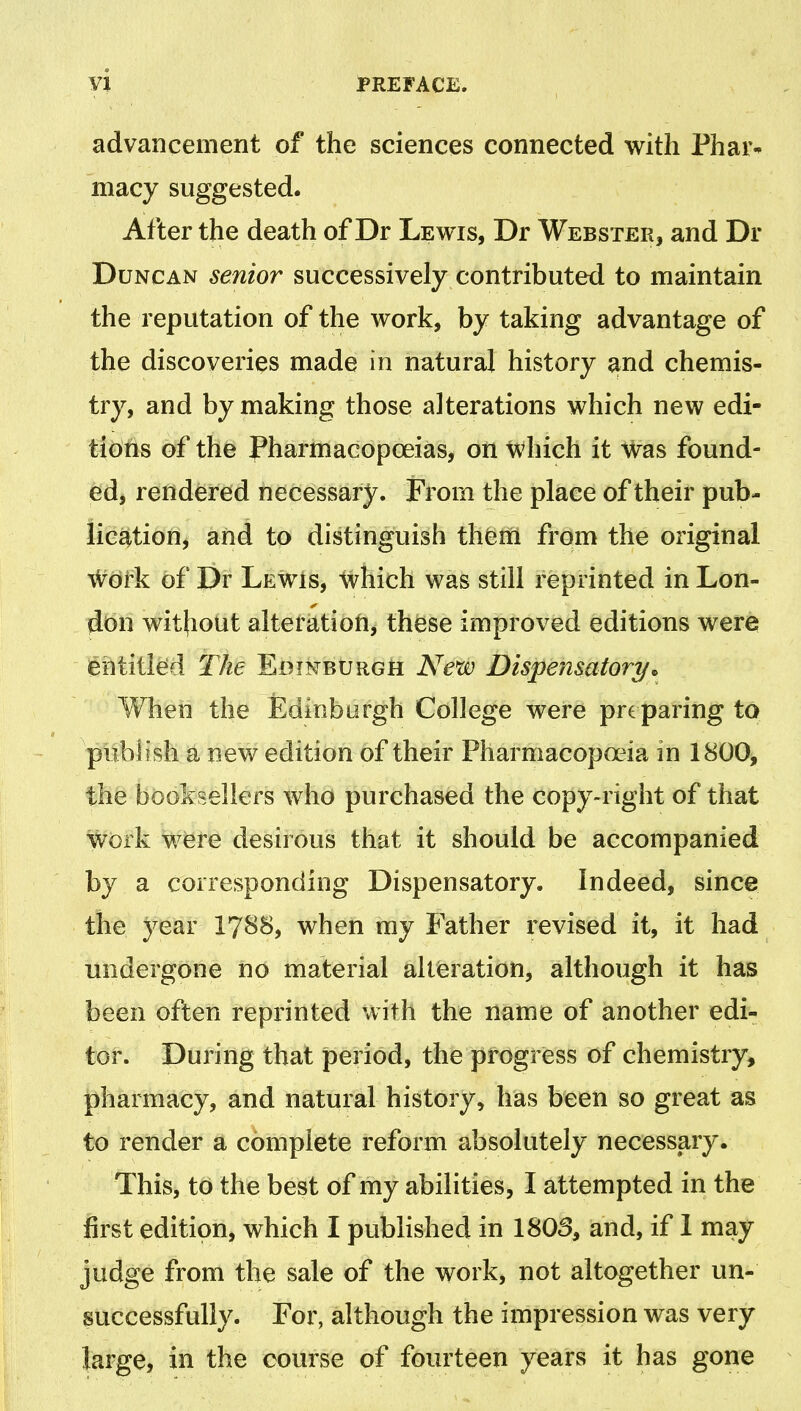 advancement of the sciences connected with Phar- macy suggested. After the death of Dr Lewis, Dr Webster, and Dr Duncan senior successively contributed to maintain the reputation of the work, by taking advantage of the discoveries made in natural history and chemis- try, and by making those alterations which new edi- tions of the Pharmacopoeias, on which it Was found- ed, rendered necessary. From the place of their pub- lication, and to distinguish them from the original Work of Dr Lewis, which was still reprinted in Lon- don without alteration, these improved editions were entitled The Edinburgh New Dispensatory* When the Edinburgh College were preparing to publish a new edition of their Pharmacopoeia in 1800, the booksellers who purchased the copy-right of that work were desirous that it should be accompanied by a corresponding Dispensatory. Indeed, since the year 1788, when my Father revised it, it had undergone no material alteration, although it has been often reprinted with the name of another edi- tor. During that period, the progress of chemistry, pharmacy, and natural history, has been so great as to render a complete reform absolutely necessary. This, to the best of my abilities, I attempted in the first edition, which I published in 1803, and, if I may judge from the sale of the work, not altogether un- successfully. For, although the impression was very large, in the course of fourteen years it has gone