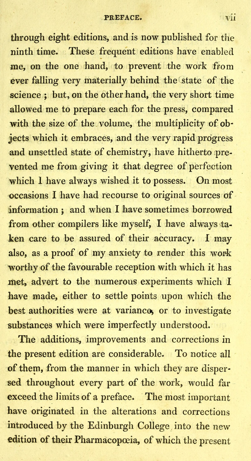 PREFACE, \ii through eight editions, and is now published for the ninth time. These frequent editions have enabled me, on the one hand, to prevent the work from ever falling very materially behind the state of the science ; but, on the other hand, the very short time allowed me to prepare each for the press, compared with the size of the volume, the multiplicity of ob- jects which it embraces, and the very rapid progress and unsettled state of chemistry, have hitherto pre- vented me from giving it that degree of perfection which 1 have always wished it to possess. On most occasions I have had recourse to original sources of information ; and when I have sometimes borrowed from other compilers like myself, I have always ta- ken care to be assured of their accuracy. I may also, as a proof of my anxiety to render this work worthy of the favourable reception with which it has met, advert to the numerous experiments which I have made, either to settle points upon which the best authorities were at variance^ or to investigate substances which were imperfectly understood. The additions, improvements and corrections in the present edition are considerable. To notice all of them, from the manner in which they are disper- sed throughout every part of the work, would far exceed the limits of a preface. The most important have originated in the alterations and corrections introduced by the Edinburgh College into the new edition of their Pharmacopoeia, of which the present