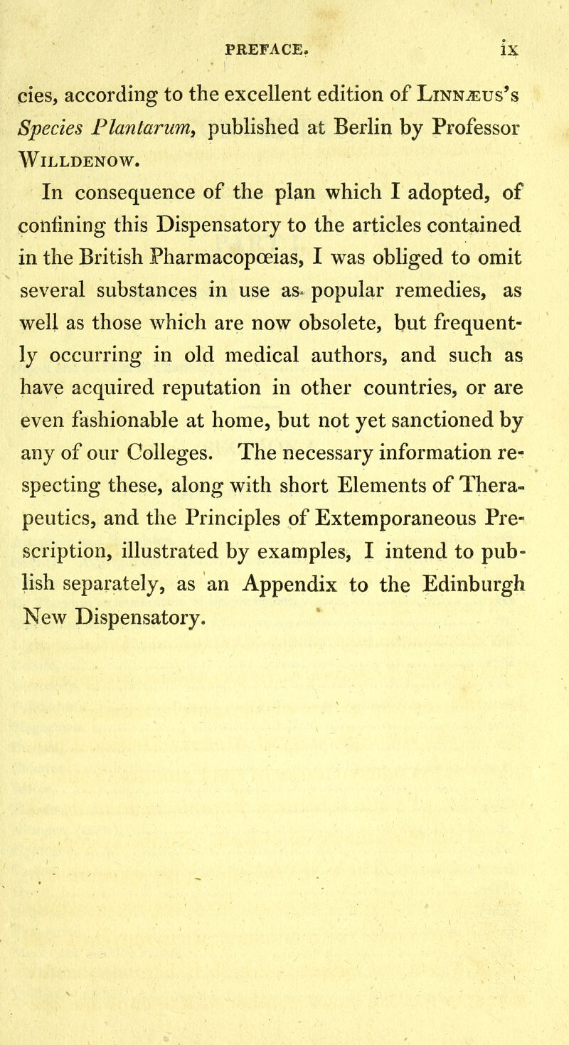 cies, according to the excellent edition of Linn^us's Species Plan tar am, published at Berlin by Professor WlLLDENOW. In consequence of the plan which I adopted, of confining this Dispensatory to the articles contained in the British Pharmacopoeias, I was obliged to omit several substances in use as* popular remedies, as well as those which are now obsolete, but frequent- ly occurring in old medical authors, and such as have acquired reputation in other countries, or are even fashionable at home, but not yet sanctioned by any of our Colleges. The necessary information re- specting these, along with short Elements of Thera- peutics, and the Principles of Extemporaneous Pre- scription, illustrated by examples, I intend to pub- lish separately, as an Appendix to the Edinburgh New Dispensatory.