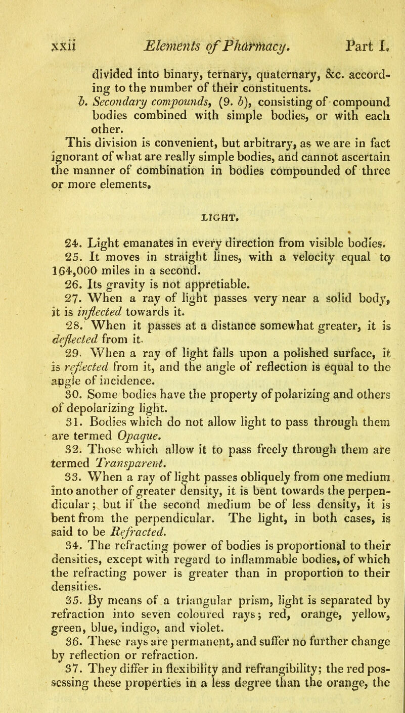 divided into binary, ternary, quaternary, &c. accord- ing to the number of their constituents. b. Secondary compounds, (9. 5), consisting of compound bodies combined with simple bodies, or with each other. This division is convenient, but arbitrary, as we are in fact ignorant of what are really simple bodies, and cannot ascertain the manner of Combination in bodies compounded of three or more elements, LIGHT, 24. Light emanates in every direction from visible bodies. 25. It moves in straight lines, with a velocity equal to 104,000 miles in a second. 26. Its gravity is not appretiable. 27. When a ray of light passes very near a solid body, it is inflected towards it. 28. When it passes at a distance somewhat greater, it is deflected from it 29. When a ray of light falls upon a polished surface, it is reflected from it, and the angle of reflection is equal to the angle of incidence. 30. Some bodies have the property of polarizing and others of depolarizing light. 31. Bodies which do not allow light to pass through them are termed Opaque. 32. Those which allow it to pass freely through them are termed Transparent. 33. When a ray of light passes obliquely from one medium into another of greater density, it is bent towards the perpen- dicular ; but if the second medium be of less density, it is bent from the perpendicular. The light, in both cases, is said to be Refracted. 34. The refracting power of bodies is proportional to their densities, except with regard to inflammable bodies, of which the refracting power is greater than in proportion to their densities. 35. By means of a triangular prism, light is separated by refraction into seven coloured rays; red, orange, yellow, green, blue, indigo, and violet. 36. These rays are permanent, and suffer no further change by reflection or refraction. 37. They differ in flexibility and refrangibility; the red pos- sessing these properties in a less degree than the orange, the