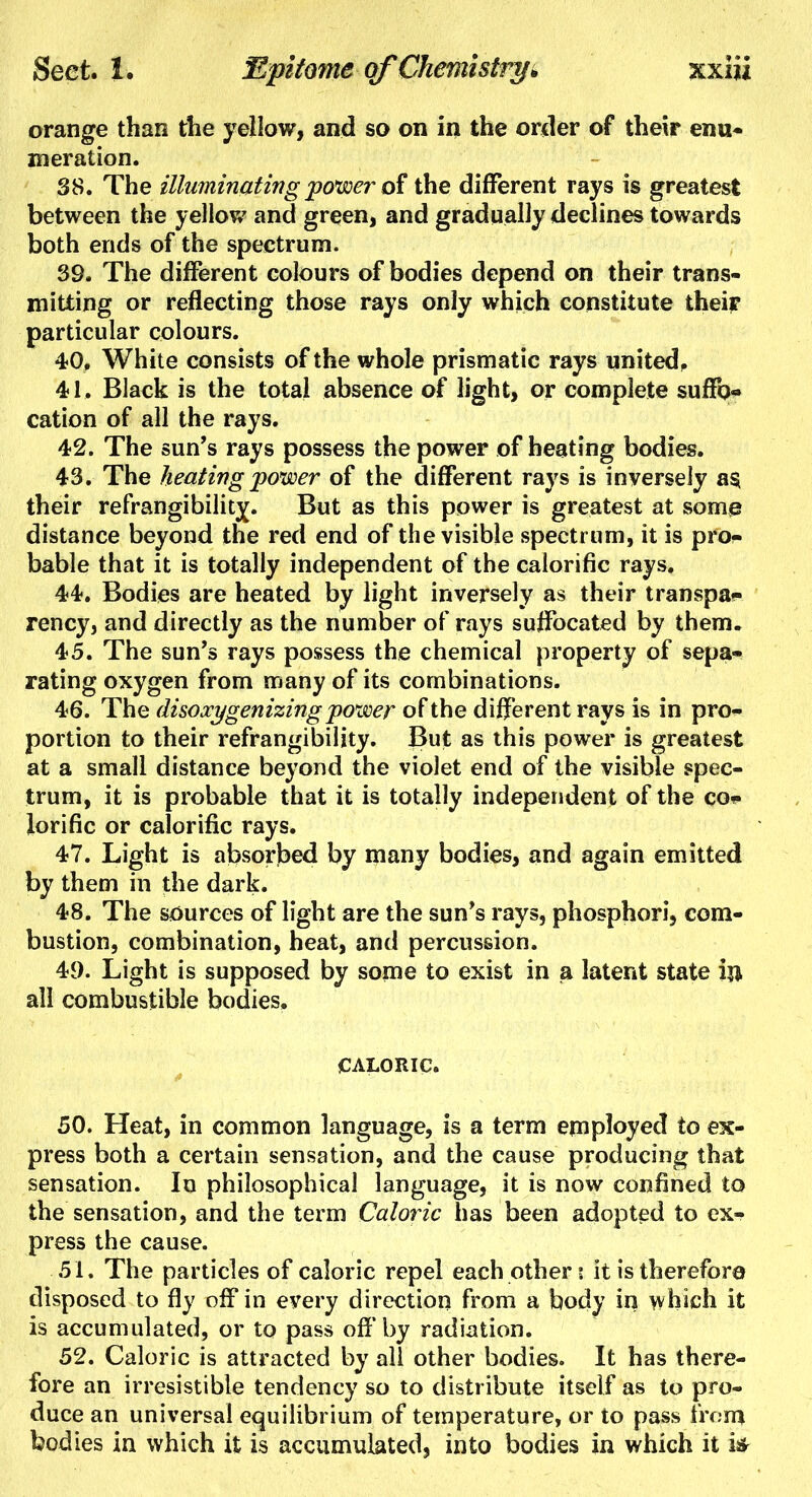 orange than the yellow, and so on in the order of their enu- meration. 38. The illuminating power of the different rays is greatest between the yellow and green, and gradually declines towards both ends of the spectrum. 39. The different colours of bodies depend on their trans- mitting or reflecting those rays only which constitute their particular colours. 40. White consists of the whole prismatic rays united, 41. Black is the total absence of light, or complete suffo- cation of all the rays. 42. The sun's rays possess the power of heating bodies. 43. The heating power of the different rays is inversely a§ their refrangibility^. But as this power is greatest at some distance beyond the red end of the visible spectrum, it is pro- bable that it is totally independent of the calorific rays. 44. Bodies are heated by light inversely as their transpa- rency, and directly as the number of rays suffocated by them. 45. The sun's rays possess the chemical property of sepa- rating oxygen from many of its combinations. 46. The disoxygenizing power of the different rays is in pro- portion to their refrangibility. But as this power is greatest at a small distance beyond the violet end of the visible spec- trum, it is probable that it is totally independent of the co- lorific or calorific rays. 47. Light is absorbed by many bodies, and again emitted by them in the dark. 48. The sources of light are the sun's rays, phosphori, com- bustion, combination, heat, and percussion. 49. Light is supposed by some to exist in a latent state in all combustible bodies, CALORIC. <* 50. Heat, in common language, is a term employed to ex- press both a certain sensation, and the cause producing that sensation. In philosophical language, it is now confined to the sensation, and the term Caloric has been adopted to ex- press the cause. 51. The particles of caloric repel each other i it is therefore disposed to fly off in every direction from a body in which it is accumulated, or to pass off* by radiation. 52. Caloric is attracted by all other bodies. It has there- fore an irresistible tendency so to distribute itself as to pro- duce an universal equilibrium of temperature, or to pass from bodies in which it is accumulated, into bodies in which it u