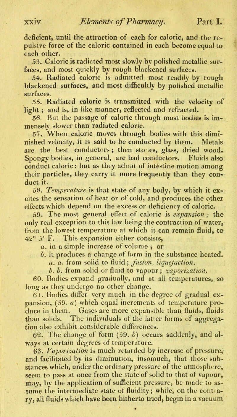 deficient, until the attraction of each for caloric, and the re- pulsive force of the caloric contained in each become equal to each other. 53. Caloric is radiated most slowly by polished metallic sur- faces, and most quickly by rough blackened surfaces. 54. Radiated caloric is admitted most readily by rough blackened surfaces, and most difficultly by polished metallic surfaces. 55. Radiated caloric is transmitted with the velocity of light ; and is, in like manner, reflected and refracted. 56. But the passage of caloric through most bodies is im- mensely slower than radiated caloric. 57. When caloric moves through bodies with this dimi- nished velocity, it is said to be conducted by them. Metals are the best conductors ; then stones, glass, dried wood. Spongy bodies, in general, are bad conductors. Fluids also conduct caloric; but as they admit of intestine motion among their particles, they carry it more frequently than they con- duct it. 58. Temperature is that state of any body, by which it ex- cites the sensation of heat or of cold, and produces the other effects which depend on the excess or deficiency of caloric. 59. The most general effect of caloric is expansion ; the only real exception to this law being the contraction of water, from the lowest temperature at which it can remain fluid, to 42° 5' F. This expansion either consists, a. in a simple increase of volume •, or b. it produces a change of form in the substance heated. a. a. from solid to fluid ; fusion, liquejaction. b. b. from solid or fluid to vapour; vaporization, 60. Bodies expand gradually, and at all temperatures, so long as they undergo no other change. 6t. Bodies differ very much in the degree of gradual ex- pansion, (59. a) which equal increments of temperature pro- duce in them. Gases are more expansible than fluids, fluids than solids. The individuals of the latier forms of aggrega- tion also exhibit considerable differences. 62. The change of form (59. b) occurs suddenly, and al- ways at certain degrees of temperature. 63. Vaporization is much retarded by increase of pressure, and facilitated by its diminution, insomuch, that those sub- stances which, under the ordinary pressure of the atmosphere, seem to pass at once from the state of solid to that of vapour, may, by the application of sufficient pressure, be made to as- sume the intermediate state of fluidity; while, on the contra- ry, all fluids which have been hitherto tried, begin in a vacuum