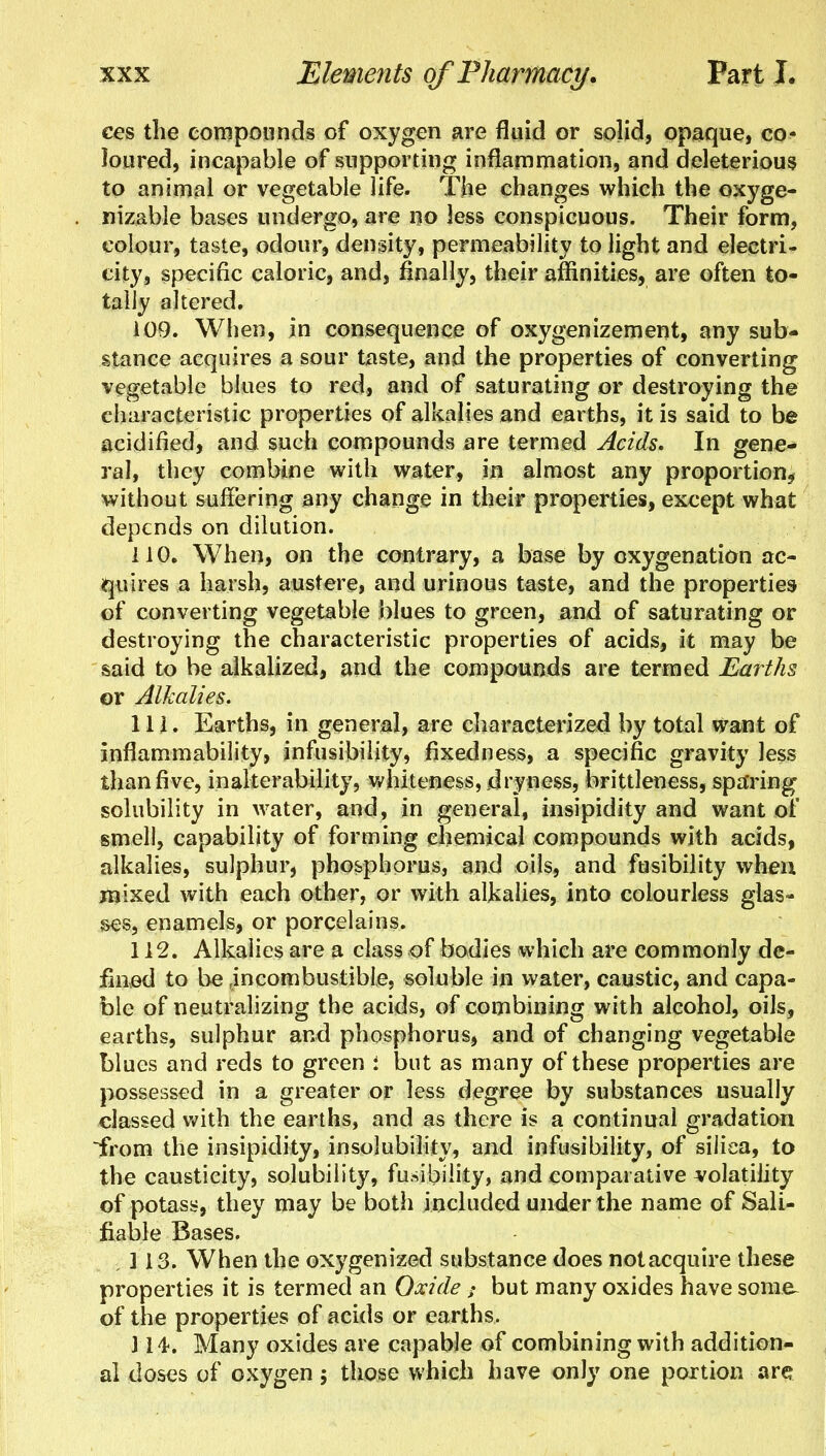 ees the compounds of oxygen are fluid or solid, opaque, co- loured, incapable of supporting inflammation, and deleterious to animal or vegetable life. The changes which the oxyge- nizable bases undergo, are no less conspicuous. Their form, colour, taste, odour, density, permeability to light and electri- city, specific caloric, and, finally, their affinities, are often to- tally altered. 109. When, in consequence of oxygenizement, any sub- stance acquires a sour taste, and the properties of converting vegetable blues to red, and of saturating or destroying the characteristic properties of alkalies and earths, it is said to be acidified, and such compounds are termed Acids. In gene- ral, they combine with water, in almost any proportion* without suffering any change in their properties, except what depends on dilution. 110. When, on the contrary, a base by oxygenation ac- quires a harsh, austere, and urinous taste, and the properties of converting vegetable blues to green, and of saturating or destroying the characteristic properties of acids, it may be said to be alkalized, and the compounds are termed Earths or Alkalies. 111. Earths, in general, are characterized by total want of inflammability, infusibility, fixedness, a specific gravity less than five, inalterability, whiteness, dryness, brittleness, sparing solubility in water, and, in general, insipidity and want of smell, capability of forming chemical compounds with acids, alkalies, sulphur, phosphorus, and oils, and fusibility when raixed with each other, or with alkalies, into colourless glas- ses, enamels, or porcelains. 112. Alkalies are a class of bodies which are commonly de- fined to be .incombustible, soluble in water, caustic, and capa- ble of neutralizing the acids, of combining with alcohol, oils, earths, sulphur and phosphorus, and of changing vegetable blues and reds to green i but as many of these properties are possessed in a greater or less degree by substances usually classed with the earths, and as there is a continual gradation from the insipidity, insolubility, and infusibility, of silica, to the causticity, solubility, fusibility, and comparative volatility of potass, they may be both included under the name of Sali- fiable Bases. ,113. When the oxygenized substance does notacquire these properties it is termed an Oxide but many oxides have some of the properties of acids or earths. 314-. Many oxides are capable of combining with addition- al doses of oxygen; those which have only one portion are