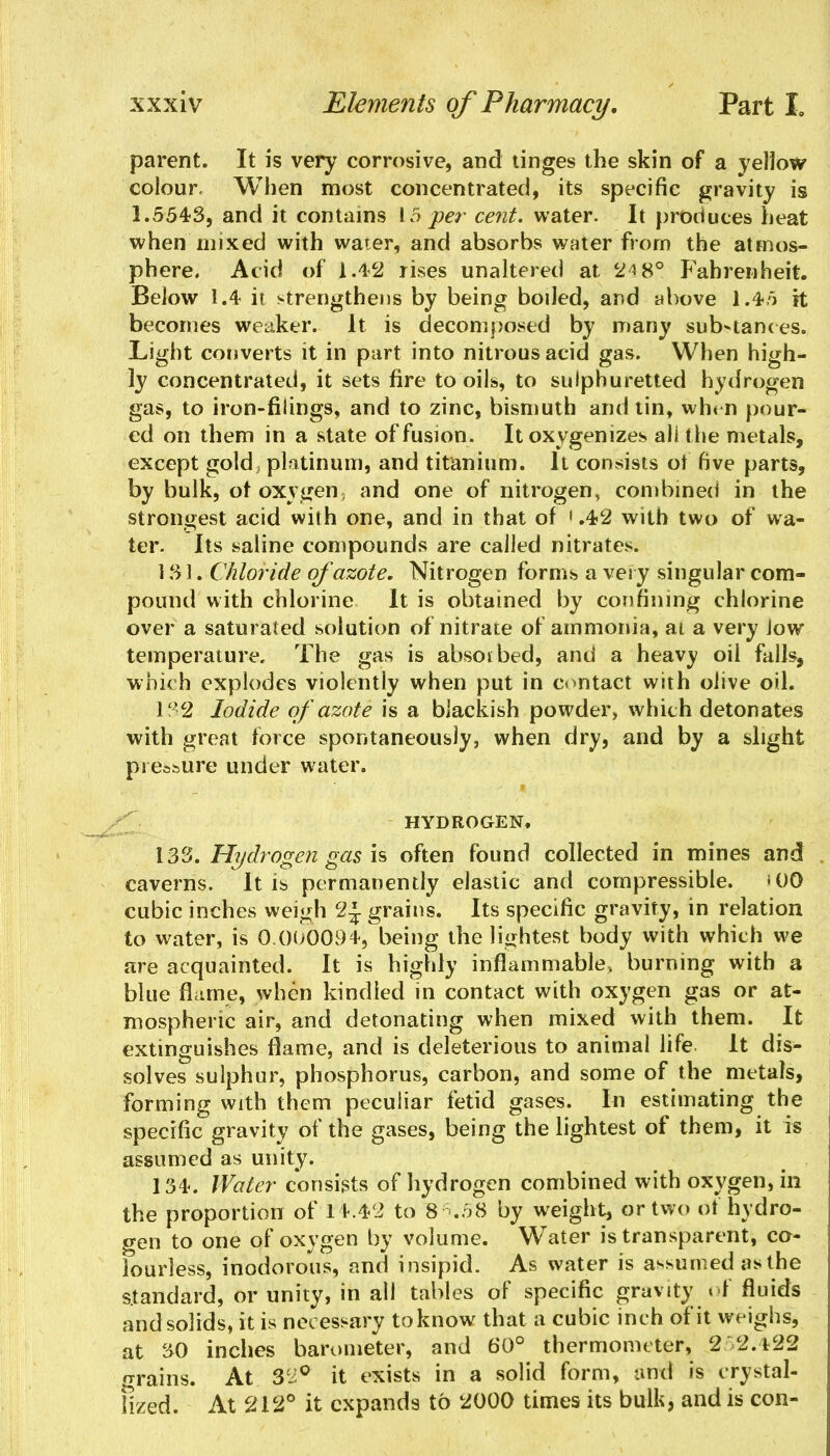 parent. It is very corrosive, and tinges the skin of a yellow colour. When most concentrated, its specific gravity is 1.554-3, and it contains 15 per cent, water. It produces heat when mixed with water, and absorbs water from the atmos- phere. Acid of 1.4-2 rises unaltered at 24 8° Fahrenheit. Below 1.4 it strengthens by being boiled, and above 1.4*5 it becomes weaker. It is decomposed by many substances. Light converts it in part into nitrous acid gas. When high- ly concentrated, it sets fire to oils, to sulphuretted hydrogen gas, to iron-filings, and to zinc, bismuth and tin, when pour- ed on them in a state of fusion. It oxygenizes all t he metals, except gold; platinum, and titanium. It consists ot five parts, by bulk, ot oxygen, and one of nitrogen, combined in the strongest acid with one, and in that of 1.42 with two of wa- ter. Its saline compounds are called nitrates. 1 SI. Chloride of azote. Nitrogen forms a very singular com- pound with chlorine It is obtained by confining chlorine over a saturated solution of nitrate of ammonia, at a very low temperature. The gas is absorbed, and a heavy oil falls, which explodes violently when put in contact with olive oil. 132 Iodide of azote is a blackish powder, which detonates with great force spontaneously, when dry, and by a slight pressure under water. HYDROGEN. 133. Hydrogen gas is often found collected in mines and caverns. It is permanently elastic and compressible. *00 cubic inches weigh 2J grains. Its specific gravity, in relation to water, is 0.000094, being the lightest body with which we are acquainted. It is highly inflammable, burning with a blue flame, when kindled in contact with oxygen gas or at- mospheric air, and detonating when mixed with them. It extinguishes flame, and is deleterious to animal life It dis- solves sulphur, phosphorus, carbon, and some of the metals, forming with them peculiar fetid gases. In estimating the specific gravity of the gases, being the lightest of them, it is assumed as unity. 134. Water consists of hydrogen combined with oxygen, in the proportion of 14.42 to 8^.58 by weight, or two of hydro- gen to one of oxygen by volume. Water is transparent, co- lourless, inodorous, and insipid. As water is assumed as the standard, or unity, in all tables of specific gravity of fluids and solids, it is necessary to know that a cubic inch of it weighs, at 30 inches barometer, and 60° thermometer, 2 2.422 grains. At 3^° it exists in a solid form, and is crystal- lized. At 212° it expands to 2000 times its bulk, and is con-