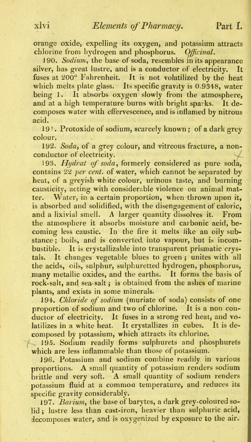 orange oxide, expelling its oxygen, and potassium attracts chlorine from hydrogen and phosphorus. Officinal. 190. Sodium, the base of soda, resembles in its appearance silver, has great lustre, and is a conductor of electricity. It fuses at 200° Fahrenheit. Jt is not volatilized by the heat which melts plate glass. Its specific gravity is 0,934-8, water being 1. It absorbs oxygen slowly from the atmosphere, and at a high temperature burns with bright sparks. It de- composes water with effervescence, and is inflamed by nitrous acid. 191. Protoxide of sodium, scarcely known ; of a dark grey colour. 192. Soda, of a grey colour, and vitreous fracture, a non- conductor of electricity. 193. Hydrat of soda, formerly considered as pure soda, contains c22 per cent, of water, which cannot be separated by heat, of a greyish white colour, urinous taste, and burning causticity, acting with considerable violence on animal mat- ter. Water, in a certain proportion, when thrown upon it, is absorbed and solidified, with the disengagement of calorie, and a lixivial smell. A larger quantity dissolves it. From the atmosphere it absorbs moisture and carbonic acid, be- coming less caustic. In the fire it melts iike an oily sub- stance ; boils, and is converted into vapour, but is incom- bustible. It is crystallizable into transparent prismatic crys- tals. It changes vegetable blues to green ; unites with all the acids, oils, sulphur, sulphuretted hydrogen, phosphorus, many metallic oxides, and the earths. It forms the basis of rock-salt, and sea-salt; is obtained from the ashes of marine plants, and exists in some minerals. 194. Chloride of sodium (muriate of soda) consists of one proportion of sodium and two of chlorine. It is a non con- ductor of electricity. It fuses in a strong red heat, and vo- latilizes in a white heat It crystallizes in cubes. It is de- composed by potassium, which attracts its chlorine. 195. Sodium readily forms sulphurets and phosphurets which are less inflammable than those of potassium. J 96. Potassium and sodium combine readily in various proportions. A small quantity of potassium renders sodium I brittle and very soft. A small quantity of sodium renders potassium fluid at a common temperature, and reduces its specific gravity considerably. 197. Barium, the base of barytes, a dark grey-coloured so- lid ; lustre less than cast-iron, heavier than sulphuric acid, iiecompos.es water, and is oxygenized by exposure to the air.