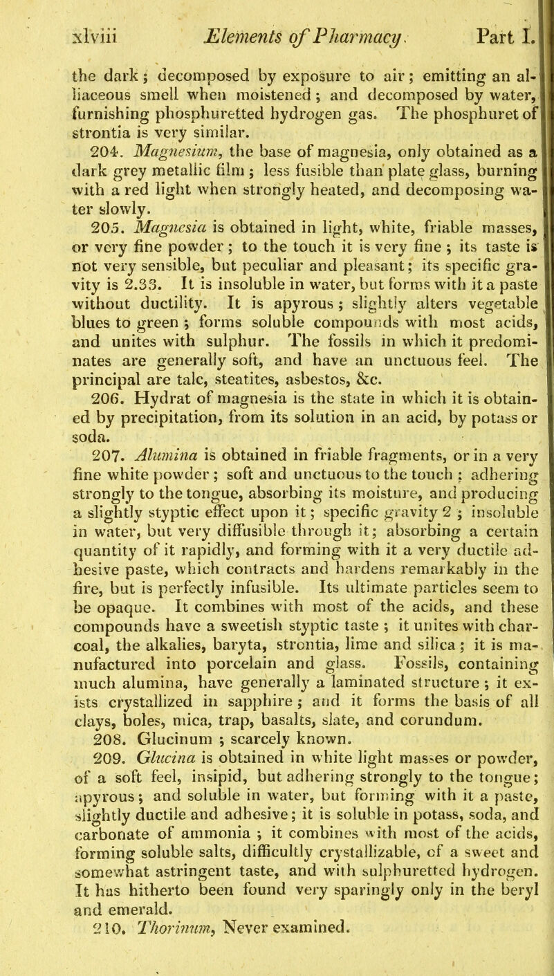 the dark; decomposed by exposure to air; emitting an al- I iiaceous smell when moistened ; and decomposed by water, furnishing phosphuretted hydrogen gas. The phosphuretof strontia is very similar. 204. Magnesium, the base of magnesia, only obtained as a dark grey metallic film ; less fusible than plate glass, burning with a red light when strongly heated, and decomposing wa- j ter slowly. 205. Magnesia is obtained in light, white, friable masses, or very fine powder; to the touch it is very fine *, its taste is not very sensible, but peculiar and pleasant; its specific gra- vity is 2.33. It is insoluble in water, but forms with it a paste I without ductility. It is apyrous ; slightly alters vegetable I blues to green ; forms soluble compounds with most acids, and unites with sulphur. The fossils in which it predomi- nates are generally soft, and have an unctuous feel. The principal are talc, steatites, asbestos, &c. 206. Hydrat of magnesia is the state in which it is obtain- ed by precipitation, from its solution in an acid, by potass or soda. 207. Alumina is obtained in friable fragments, or in a very fine white powder ; soft and unctuous to the touch : adhering strongly to the tongue, absorbing its moisture, and producing I a slightly styptic effect upon it; specific gravity 2 ; insoluble I in water, but very diffusible through it; absorbing a certain quantity of it rapidly, and forming with it a very ductile ad- hesive paste, which contracts and hardens remarkably in the fire, but is perfectly infusible. Its ultimate particles seem to be opaque. It combines with most of the acids, and these compounds have a sweetish styptic taste ; it unites with char- coal, the alkalies, baryta, strontia, lime and silica; it is ma- nufactured into porcelain and glass. Fossils, containing much alumina, have generally a laminated structure ; it ex- ists crystallized in sapphire; aud it forms the basis of all clays, boles, mica, trap, basalts, slate, and corundum. 208. Glucinum •, scarcely known. 209. Glucina is obtained in white light masses or powder, of a soft feel, insipid, but adhering strongly to the tongue; apyrous •, and soluble in water, but forming with it a paste, slightly ductile and adhesive; it is soluble in potass, soda, and carbonate of ammonia ; it combines with most of the acids, forming soluble salts, difficultly crystailizable, of a sweet and somewhat astringent taste, and with sulphuretted hydrogen. It has hitherto been found very sparingly only in the beryl and emerald. 210. Thorimim^ Never examined.