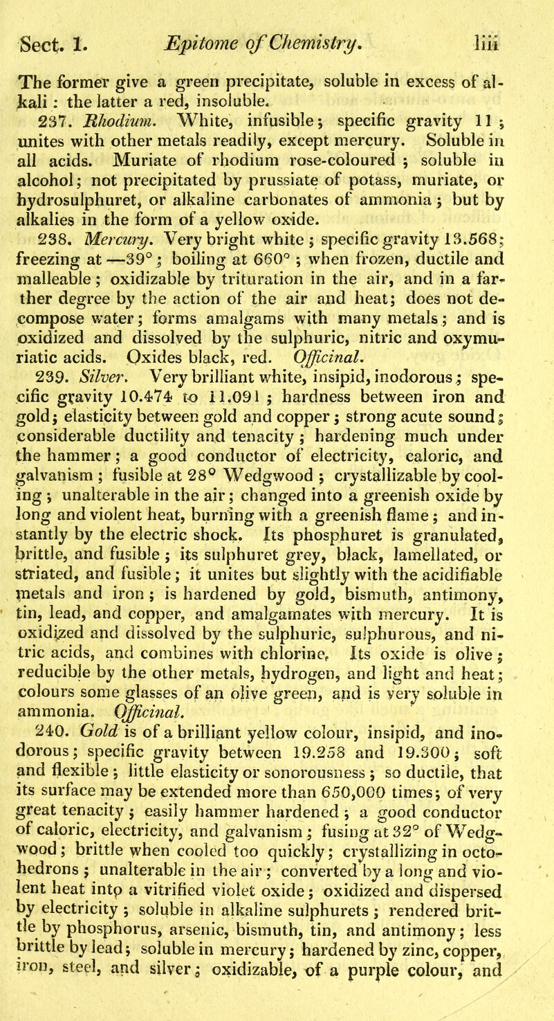 The former give a green precipitate, soluble in excess of al- kali : the latter a red, insoluble* 237. Rhodium. White, infusible; specific gravity 11 ; unites with other metals readily, except mercury. Soluble in all acids. Muriate of rhodium rose-coloured ; soluble in alcohol; not precipitated by prussiate of potass, muriate, or hydrosulphuret, or alkaline carbonates of ammonia ; but by alkalies in the form of a yellow oxide. 238. Mercury. Very bright white ; specific gravity 13.568; freezing at —39°; boiling at 660° ; when frozen, ductile and malleable; oxidizable by trituration in the air, and in a far* ther degree by the action of the air and heat; does not de- compose water; forms amalgams with many metals; and is oxidized and dissolved by the sulphuric, nitric and oxymu- riatic acids. Oxides black, red. Officinal. 239. Silver. Very brilliant white, insipid, inodorous ,; spe- cific gravity 10.474? to 11.091 ; hardness between iron and gold j elasticity between gold and copper; strong acute sound ; considerable ductility and tenacity ; hardening much under the hammer; a good conductor of electricity, caloric, and galvanism ; fusible at 28° Wedgwood ; crystallizable by cool- ing •, unalterable in the air; changed into a greenish oxide by long and violent heat, burning with a greenish flame; and in- stantly by the electric shock. Its phosphuret is granulated^ brittle, and fusible ; its sulphuret grey, black, lamellated, or striated, and fusible; it unites but slightly with the acidifiable metals and iron ; is hardened by gold, bismuth, antimony, tin, lead, and copper, and amalgamates with mercury. It is oxidized and dissolved by the sulphuric, sulphurous, and ni- tric acids, and combines with chlorine. Its oxide is olive; reducible by the other metals, hydrogen, and light and heat; colours some glasses of an olive green, and is very soluble in ammonia. Offici?ial. 240. Gold is of a brilliant yellow colour, insipid^ and ino* dorous; specific gravity between 19.258 and 19.300; soft and flexible ; little elasticity or sonorousness ; so ductile, that its surface may be extended more than 650,000 times; of very great tenacity ; easily hammer hardened ; a good conductor of caloric, electricity, and galvanism ; fusing at 32° of Wedg- wood ; brittle when cooled too quickly; crystallizing in octo<- hedrons ; unalterable in the air; converted by a long and vio- lent heat into a vitrified violet oxide; oxidized and dispersed by electricity ; soluble in alkaline sulphurets ; rendered brit- tle by phosphorus, arsenic, bismuth, tin, and antimony; less brittle by lead; soluble in mercury; hardened by zinc, copper, iron, steel, and silver; oxidizable, of a purple colour, and