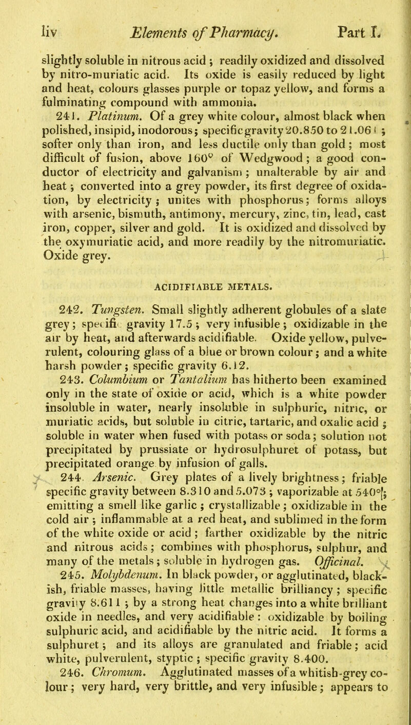 slightly soluble in nitrous acid ; readily oxidized and dissolved by nitro-muriatic acid. Its oxide is easily reduced by light and heat, colours glasses purple or topaz yellow, and forms a fulminating compound with ammonia. 241. Platinum. Of a grey white colour, almost black when polished, insipid, inodorous; apecificgravity 20.850 to 21.06 < ; softer only than iron, and less ductile only than gold ; most difficult of fusion, above 160° of Wedgwood; a good con- ductor of electricity and galvanism ; unalterable by air and heat; converted into a grey powder, its first degree of oxida- tion, by electricity ; unites with phosphorus; forms alloys with arsenic, bismuth, antimony, mercury, zinc, tin, lead, cast iron, copper, silver and gold. It is oxidized and dissolved by the oxymuriatic acid, and more readily by the nitromuriatic* Oxide grey. ACIDIFIABLE METALS. 242. Tungsten. Small slightly adherent globules of a slate grey; speufi gravity 17.5 ; very infusible; oxidizable in the air by heat, and afterwards acidifiable. Oxide yellow, pulve- rulent, colouring glass of a blue or brown colour; and a white harsh powder; specific gravity 6.12. 243. Columbium or Tantalium has hitherto been examined only in the state of oxide or acid, which is a white powder insoluble in water, nearly insoluble in sulphuric, nitric, or muriatic acids, but soluble in citric, tartaric, and oxalic acid ; soluble in water when fused with potass or soda; solution not precipitated by prussiate or hydrosulphuret of potass, but precipitated orange by infusion of galls. 244 Arsenic. Grey plates of a lively brightness; friable specific gravity between 8.310 and5.075 ; vaporizable at 540°[; emitting a smell like garlic ; crystallizable; oxidizable in the cold air inflammable at a red heat , and sublimed in the form of the white oxide or acid ; farther oxidizable by the nitric and nitrous acids; combines with phosphorus, sulphur, and many of the metals; soluble in hydrogen gas. Officinal. 245. Molybdenum. In black powder, or agglutinated, black- ish, friable masses, having little metallic brilliancy ; specific gravity 8.611 ; by a strong heat changes into a white brilliant oxide in needles, and very acidifiable : oxidizable by boiling sulphuric acid, and acidifiable by the nitric acid. It forms a sulphuret; and its alloys are granulated and friable; acid white, pulverulent, styptic ; specific gravity 8.400. 246. Chromum. Agglutinated masses of a whitish-grey co- lour ; very hard, very brittle, and very infusible; appears to