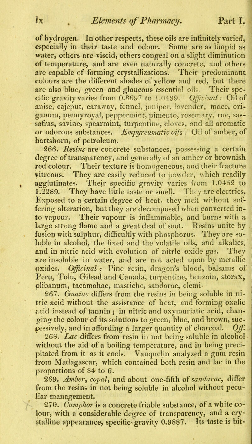 of hydrogen. In other respects, these oils are infinitely varied, especially in their taste and odour. Some are as limpid as water, others are viscid, others congeal on a slight diminution of temperature, and are even naturally concrete, and others are capable of forming crystallizations. Their predominant colours are the different shades of yeliow and red, but there are also blue, green and glaucous essentia! oils. Their spe- cific gravity varies from 0.869? to 1.0^39. Officinal: Oil of anise, cajeput, caraway, fennel, juniper, ^vender, mace, ori- ganum, pennyroyal, peppermint, pimento, rosemary, rue, sas- safras, savine, spearmint, turpentine, cloves, and all aromatic or odorous substances. Empyreumatic oils ; Oil of amber, of hartshorn, of petroleum. 266. Resins are concrete substances, possessing a certain degree of transparency, and generally of an amber or brownish red colour. Their texture is homogeneous, and their fracture vitreous. They are easily reduced to powder, which readily agglutinates. Their specific gravity varies from 1.04-52 to 1.2289. They have little taste or smell. They are electrics. Exposed to a certain degree of heat, they melt without suf- fering alteration, but they are decomposed when converted in- to vapour. Their vapour is inflammable, and burns with a large strong flame and a great deal of soot. Resins unite by fusion with sulphur, difficultly with phosphorus. They are so- luble in alcohol, the fixed and the volatile oils, and alkalies, and in nitric acid with evolution of nitric oxide gas. They are insoluble in water, and are not acted upon by metallic pxides. Officinal : Pine resin, dragon's blood, balsams of Peril, Tolu, Gilead and Canada, turpentine, benzoin, storax, plibanum, tacamahac, mastiche, sandarac, elemi. 267. Gnaiac differs from the resins in being soluble in ni- tric acid without the assistance of heat, and forming oxalic acid instead of tannin ; in nitric and oxymuriatic acid, chan- ging the colour of its solutions to green, blue, and brown, suc- cessively, and in affording a larger quantity of charcoal. Off 268. Lac differs from resin in not being soluble in alcohol without the aid of a boiling temperature, and in being preci- pitated from it as it cools, Vauquelin analyzed a gum resin from Madagascar, which contained both resin and lac in the proportions of 84 to 6. 269. Amber, copal, and about one-fifth of sandarac, differ from the resins in not being soluble in alcohol without pecu- liar management. 270. Camphor is a concrete friable substance, of a white co- lour, with a considerable degree of transparency, and a cry- stalline appearance, specific* gravity 0.9S87. Its taste is bit-