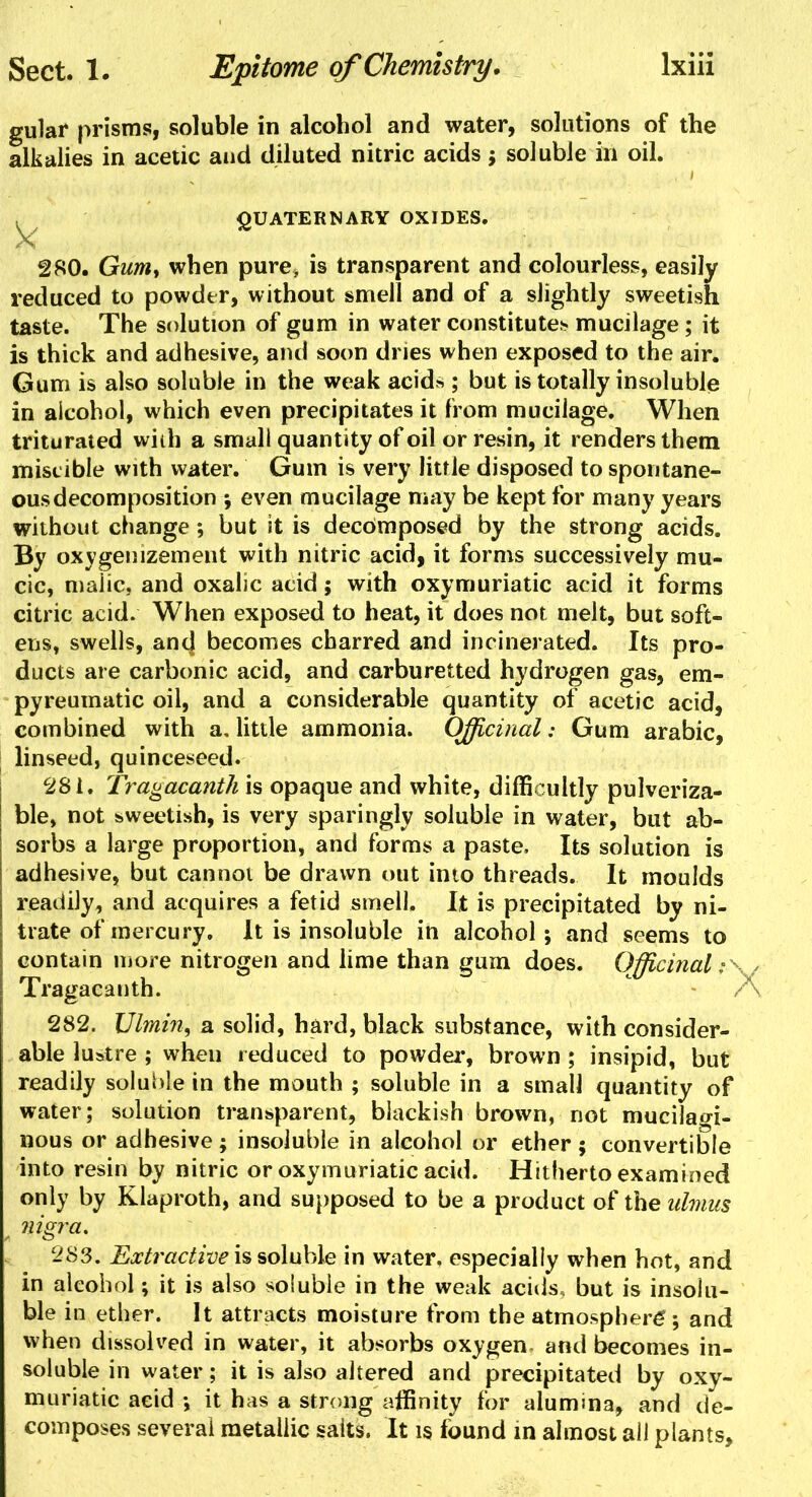 gular prisms, soluble in alcohol and water, solutions of the alkalies in acetic and diluted nitric acids j soluble ill oil. . / QUATERNARY OXIDES. 280. Gum, when pure, is transparent and colourless, easily reduced to powder, without smell and of a slightly sweetish taste. The solution of gum in water constitute* mucilage; it is thick and adhesive, and soon dries when exposed to the air. Gum is also soluble in the weak acid^ ; but is totally insoluble in alcohol, which even precipitates it from mucilage. When triturated with a small quantity of oil or resin, it renders them miscible with water. Gum is very litfle disposed to spontane- ous decomposition ; even mucilage may be kept for many years without change; but it is decomposed by the strong acids. By oxygenizement with nitric acid, it forms successively mu- cic, malic, and oxalic acid; with oxymuriatic acid it forms citric acid. When exposed to heat, it does not melt, but soft- ens, swells, and becomes charred and incinerated. Its pro- ducts are carbonic acid, and carburetted hydrogen gas, em- pyreumatic oil, and a considerable quantity of acetic acid, combined with a, little ammonia. Officinal: Gum arabic, linseed, quinceseed. 281. Tragacanth is opaque and white, difficultly pulveriza- ble, not sweetish, is very sparingly soluble in water, but ab- sorbs a large proportion, and forms a paste. Its solution is adhesive, but cannot be drawn out into threads. It moulds readily, and acquires a fetid smell. It is precipitated by ni- trate of mercury. It is insoluble in alcohol; and seems to contain more nitrogen and lime than gum does. Officinal >\ < Tragacanth. - A 282. Ulmin, a solid, hard, black substance, with consider- able lustre ; when reduced to powder, brown ; insipid, but readily soluble in the mouth ; soluble in a small quantity of water; solution transparent, blackish brown, not mucilagi- nous or adhesive; insoluble in alcohol or ether ; convertible into resin by nitric or oxymuriatic acid. Hitherto examined only by Klaproth, and supposed to be a product of the ulmus nigra. 283. Extractive is soluble in water, especially when hot, and in alcohol; it is also soluble in the weak acids, but is insolu- ble in ether. It attracts moisture from the atmosphere*; and when dissolved in water, it absorbs oxygen- and becomes in- soluble in water; it is also altered and precipitated by oxy- muriatic acid ; it has a strong affinity for alumina, and de- I composes several metallic salts. It is found in almost all plants,