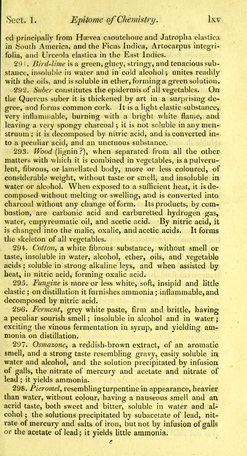 ed principally from Hsevea caoutchouc and Jatropha elastica in South America, and the Ficus Indica, Artocarpus integri- folia, and Urceola elastica in the East Indies. 29 ;. Bird-lime is a green, gluey, stringy, and tenacious sub- stance, insoluble in water and in cold alcohol; unites readily with the oils, and is soluble in ether, forming a green solution. 292. Suber constitutes the epidermis of all vegetables. On the Quereus suber it is thickened by art in a surprising de- gree, and forms common cork. It is a light elastic substance, very inflammable, burning with a bright white flame, and leaving a very spongy charcoal; it is not soluble in any men- struum; it is decomposed by nitric acid, and is converted in- to a peculiar acid, and an unctuous substance. 293. Wood (lignin ?), when separated from all the other matters with which it is combined in vegetables, is a pulveru- lent, fibrous, or lamellated body, more or less coloured, of considerable weight, without taste or smell, and insoluble in water or alcohol. When exposed to a sufficient heat, it is de- composed without melting or swelling, and is converted into charcoal without any change of form. Its products, by com- bustion, are carbonic acid and carburett-ed hydrogen gas, water, cmpyreumatic oil, and acetic acid. By nitric acid, it is changed into the malic, oxalic, and acetic acids. It forms the skeleton of all vegetables. 294. Cotton^ a white fibrous substance, without smell or taste, insoluble in water, alcohol, ether, oils, and .vegetable acids; soluble in strong alkaline leys, and when assisted by heat, in nitric acid, forming oxalic acid. 295. Fungine is more or less white, soft, insipid and little elastic ; on distillation it furnishes ammonia; inflammable, and decomposed by nitric acid. 296. Ferment, grey white paste, firm and brittle, having a peculiar sourish smell; insoluble in alcohol and in water j exciting the vinous fermentation in syrup, and yielding am- monia on distillation. 297. Osmazone, a reddish-brown extract, of an aromatic smell, and a strong taste resembling gravy, easily soluble in water and alcohol, and the solution precipitated by infusion of galls, the nitrate of mercury and acetate and nitrate of lead ; it yields ammonia. 298. Picromel, resembling turpentine in appearance, heavier than water, without colour, having a nauseous smell and an acrid taste, both sweet and bitter, soluble in water and al- cohol ; the solutions precipitated by subacetate of lead, nit- rate of mercury and salts of iron, but not by infusion of galls or the acetate of lead; it yields little ammonia.