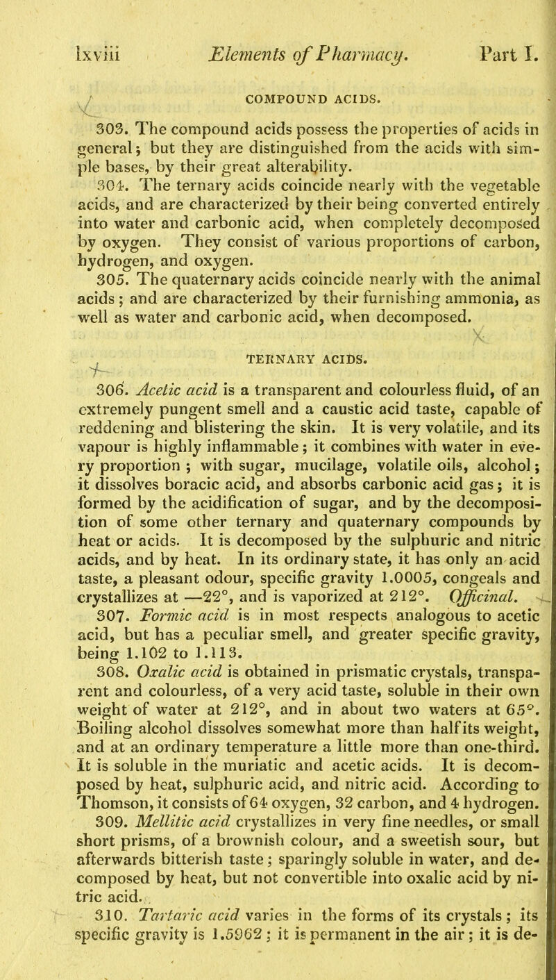 COMPOUND ACIDS. 303. The compound acids possess the properties of acids in general but they are distinguished from the acids with sim- ple bases, by their great alterability. 304. The ternary acids coincide nearly with the vegetable acids, and are characterized by their being converted entirely into water and carbonic acid, when completely decomposed by oxygen. They consist of various proportions of carbon, hydrogen, and oxygen. 305. The quaternary acids coincide nearly with the animal acids ; and are characterized by their furnishing ammonia, as well as water and carbonic acid, when decomposed. TERNARY ACIDS. 306. Acetic acid is a transparent and colourless fluid, of an extremely pungent smell and a caustic acid taste, capable of reddening and blistering the skin. It is very volatile, and its vapour is highly inflammable; it combines with water in eve- ry proportion ; with sugar, mucilage, volatile oils, alcohol; it dissolves boracic acid, and absorbs carbonic acid gas; it is formed by the acidification of sugar, and by the decomposi- tion of some other ternary and quaternary compounds by heat or acids. It is decomposed by the sulphuric and nitric acids, and by heat. In its ordinary state, it has only an acid taste, a pleasant odour, specific gravity 1.0005, congeals and crystallizes at—22°, and is vaporized at 212°. Officinal. 4 307- Formic acid is in most respects analogous to acetic acid, but has a peculiar smell, and greater specific gravity, being 1.102 to 1.113. 308. Oxalic acid is obtained in prismatic crystals, transpa- rent and colourless, of a very acid taste, soluble in their own weight of water at 212°, and in about two waters at 65°. Boiling alcohol dissolves somewhat more than half its weight, and at an ordinary temperature a little more than one-third. It is soluble in the muriatic and acetic acids. It is decom- posed by heat, sulphuric acid, and nitric acid. According to Thomson, it consists of 64 oxygen, 32 carbon, and 4 hydrogen. 309. Mellitic acid crystallizes in very fine needles, or small short prisms, of a brownish colour, and a sweetish sour, but afterwards bitterish taste; sparingly soluble in water, and de« composed by heat, but not convertible into oxalic acid by ni- tric acid. 310. Tartaric acid varies in the forms of its crystals; its specific gravity is 1.5962; it is permanent in the air; it is de-