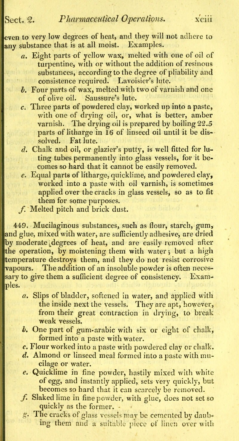 even to very low degrees of heat, and they will not adhere to any substance that is at all moist. Examples. a. Eight parts of yellow wax, melted with one of oil of turpentine, with or without the addition of resinous substances, according to the degree of pliability and consistence required. Lavoisier's lute. b. Four parts of wax, melted with two of varnish and one of olive oil. Saussure's lute. c. Three parts of powdered clay, worked up into a paste, with one of drying oil, or, what is better, amber varnish. The drying oil is prepared by boiling 22.5 parts of litharge in 16 of linseed oil until it be dis- solved. Fat lute. d. Chalk and oil, or glazier's putty, is well fitted for lu- ting tubes permanently into glass vessels, for it be- comes so hard that it cannot be easily removed. e. Equal parts of litharge, quicklime, and powdered clay, worked into a paste with oil varnish, is sometimes applied over the cracks in glass vessels, so as to fit them for some purposes. f. Melted pitch and brick dust. | 449. Mucilaginous substances, such as flour, starch, gum, and glue, mixed with water, are sufficiently adhesive, are dried by moderate ^degrees of heat, and are easily removed after the operation, by moistening them with water; but a high temperature destroys them, and they do not resist corrosive vapours. The addition of an insoluble powder is often neces- sary to give them a sufficient degree of consistency. Exam-* pies. a. Slips of bladder, softened in water, and applied with the inside next the vessels. They are apt, however, from their great contraction in drying, to break weak vessels. h. One part of gum-arabic with six or eight of chalk, formed into a paste with water. c. Flour worked into a paste with powdered clay or chalk. d. Almond or linseed meal formed into a paste with mu- cilage or water. e. Quicklime in fine powder, hastily mixed with white of egg, and instantly applied, sets very quickly, but becomes so hard that it can scarcely be removed. f. Slaked lime in fine powder, with glue, does not set so quickly as the former. g- The cracks of glass vessels may be cemented by daub- ing them and a suitable piece of linen over with