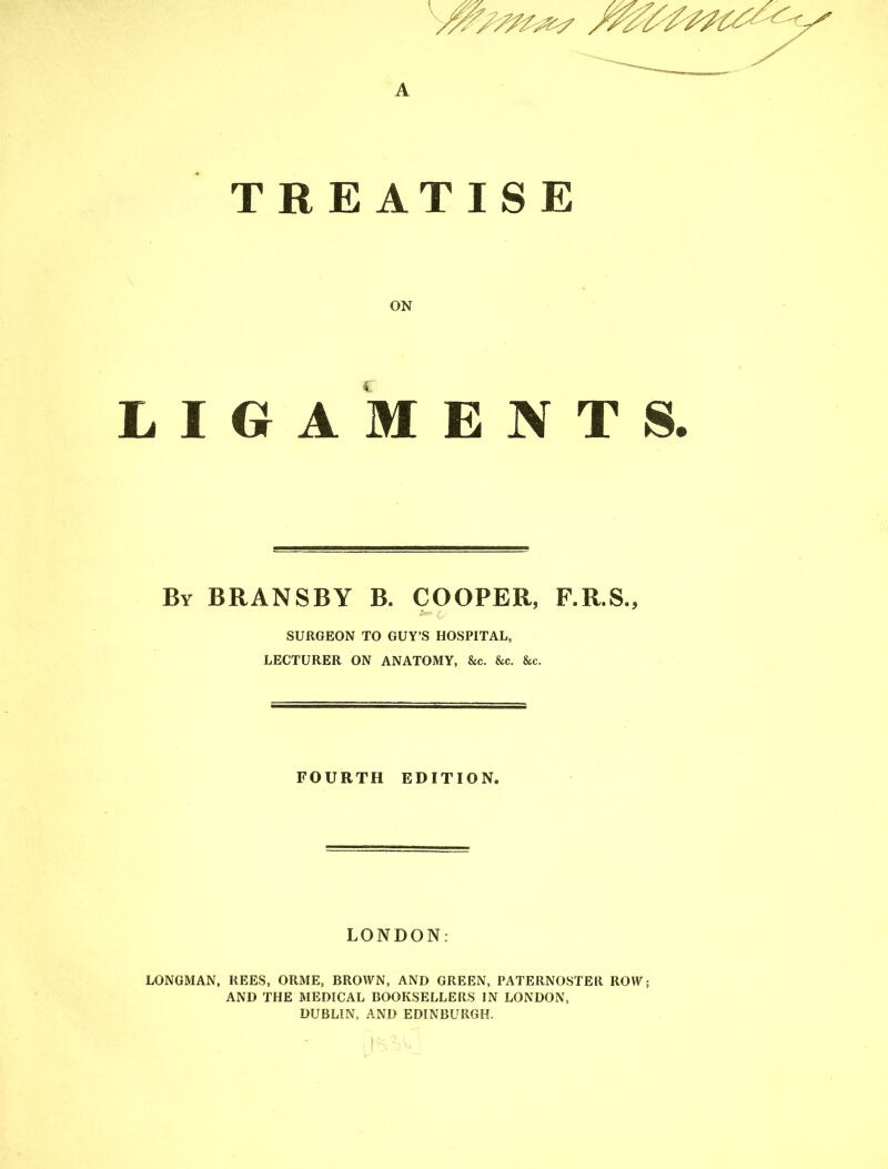 A TREATISE ON LIGAMENTS. By BRANSBY B. COOPER, F.R.S., SURGEON TO GUY'S HOSPITAL, LECTURER ON ANATOMY, &c. &c. &c. FOURTH EDITION. LONDON: LONGMAN, REES, ORME, BROWN, AND GREEN, PATERNOSTER ROW; AND THE MEDICAL BOOKSELLERS IN LONDON, DUBLIN, AND EDINBURGH,