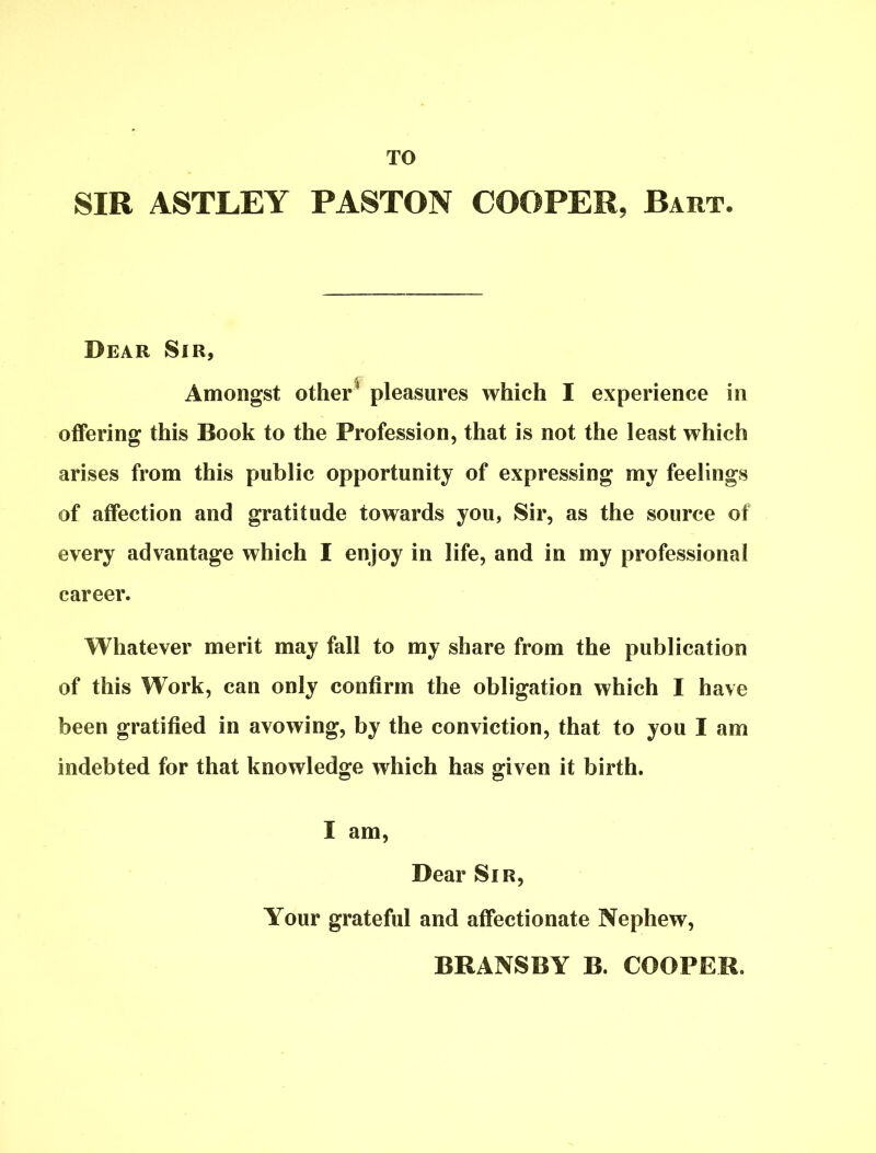 TO SIR ASTLEY P ASTON COOPER, Bart. Dear Sir, Amongst other1 pleasures which I experience in offering this Book to the Profession, that is not the least which arises from this public opportunity of expressing my feelings of affection and gratitude towards you, Sir, as the source of every advantage which I enjoy in life, and in my professional career. Whatever merit may fall to my share from the publication of this Work, can only confirm the obligation which I have been gratified in avowing, by the conviction, that to you I am indebted for that knowledge which has given it birth. I am, Dear Sir, Your grateful and affectionate Nephew, BRANS BY B. COOPER.