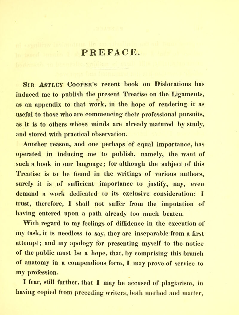 PREFACE. Sir Astley Cooper's recent book on Dislocations has induced me to publish the present Treatise on the Ligaments, as an appendix to that work, in the hope of rendering it as useful to those who are commencing their professional pursuits, as it is to others whose minds are already matured by study, and stored with practical observation. Another reason, and one perhaps of equal importance, has operated in inducing me to publish, namely, the want of such a book in our language; for although the subject of this Treatise is to be found in the writings of various authors, surely it is of sufficient importance to justify, nay, even demand a work dedicated to its exclusive consideration: I trust, therefore, I shall not suffer from the imputation of having entered upon a path already too much beaten. With regard to my feelings of diffidence in the execution of my task, it is needless to say, they are inseparable from a first attempt; and my apology for presenting myself to the notice of the public must be a hope, that, by comprising this branch of anatomy in a compendious form, I may prove of service to my profession. I fear, still further, that I may be accused of plagiarism, in having copied from preceding writers, both method and matter,