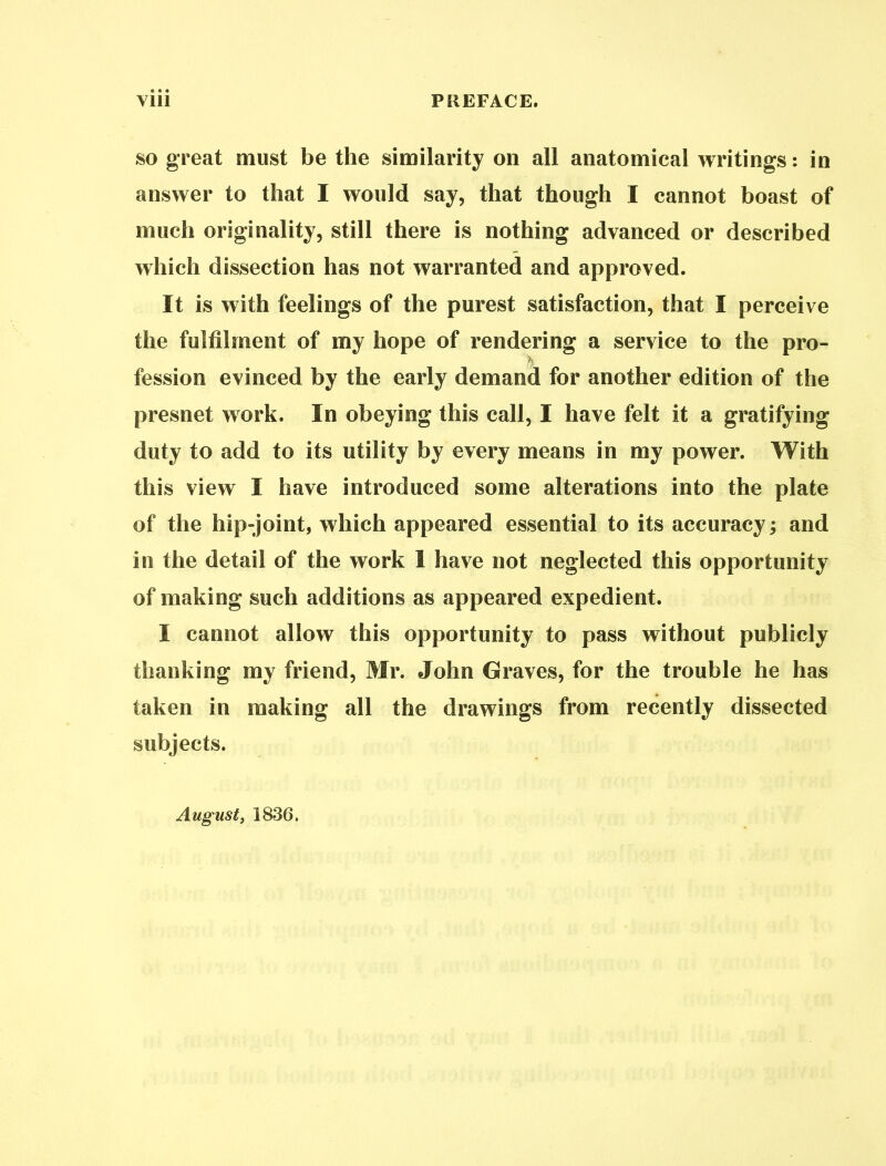 so great must be the similarity on all anatomical writings: in answer to that I would say, that though I cannot boast of much originality, still there is nothing advanced or described which dissection has not warranted and approved. It is with feelings of the purest satisfaction, that I perceive the fulfilment of my hope of rendering a service to the pro- h fession evinced by the early demand for another edition of the presnet work. In obeying this call, I have felt it a gratifying duty to add to its utility by every means in my power. With this view I have introduced some alterations into the plate of the hip-joint, which appeared essential to its accuracy; and in the detail of the work 1 have not neglected this opportunity of making such additions as appeared expedient. I cannot allow this opportunity to pass without publicly thanking my friend, Mr. John Graves, for the trouble he has taken in making all the drawings from recently dissected subjects. August, 1836.