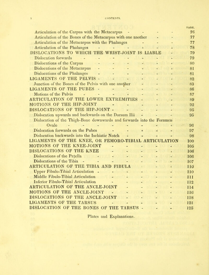 PAGE. Articulation of the Carpus with the Metacarpus ... - 76 Articulation of the Bones of the Metacarpus with one another - - 77 Articulation of the Metacarpus with the Phalanges ... 77 Articulation of the Phalanges ------ 78 DISLOCATIONS TO WHICH THE WRIST-JOINT IS LIABLE - 79 Dislocation forwards - - - - - - 79 Dislocations of the Carpus - 80 Dislocations of the Metacarpus - - - - - - 81 Dislocations of the Phalanges - - - - - - 81 LIGAMENTS OF THE PELVIS 82 Junction of the Bones of the Pelvis with one another - - - 83 LIGAMENTS OF THE PUBES ------ 86 Motions of the Pelvis ------- 87 ARTICULATION OF THE LOWER EXTREMITIES - - 89 MOTIONS OF THE HIP-JOINT - 92 DISLOCATIONS OF THE HIP-JOINT ----- 95 Dislocation upwards and backwards on the Dorsum Ilii - 95 Dislocation of the Thigh-Bone downwards and forwards into the Foramen Ovale ■- ••- - ': ;.u;ofc6$^f Dislocation forwards on the Pubes - 97 Dislocation backwards into the Ischiatic Notch - 98 LIGAMENTS OF THE KNEE, OR FEMORO-TIBIAL ARTICULATION 100 MOTIONS OF THE KNEE-JOINT 105 DISLOCATIONS OF THE KNEE 106 Dislocations of the Patella - 106 Dislocations of the Tibia - - - - - - - 107 ARTICULATION OF THE TIBIA AND FIBULA * - - 110 Upper Fibulo-Tibial Articulation - - - - - - HO Middle Fibulo-Tibial Articulation - - - - - in Inferior Fibulo-Tibial Articulation - - - - - 112 ARTICULATION OF THE ANCLE-JOINT - - - - 114 MOTIONS OF THE ANCLE-JOINT - - - - 116 DISLOCATIONS OF THE ANCLE-JOINT - - - - 118 LIGAMENTS OF THE TARSUS 121 DISLOCATION OF THE BONES OF THE TARSUS - 125 Plates and Explanations.