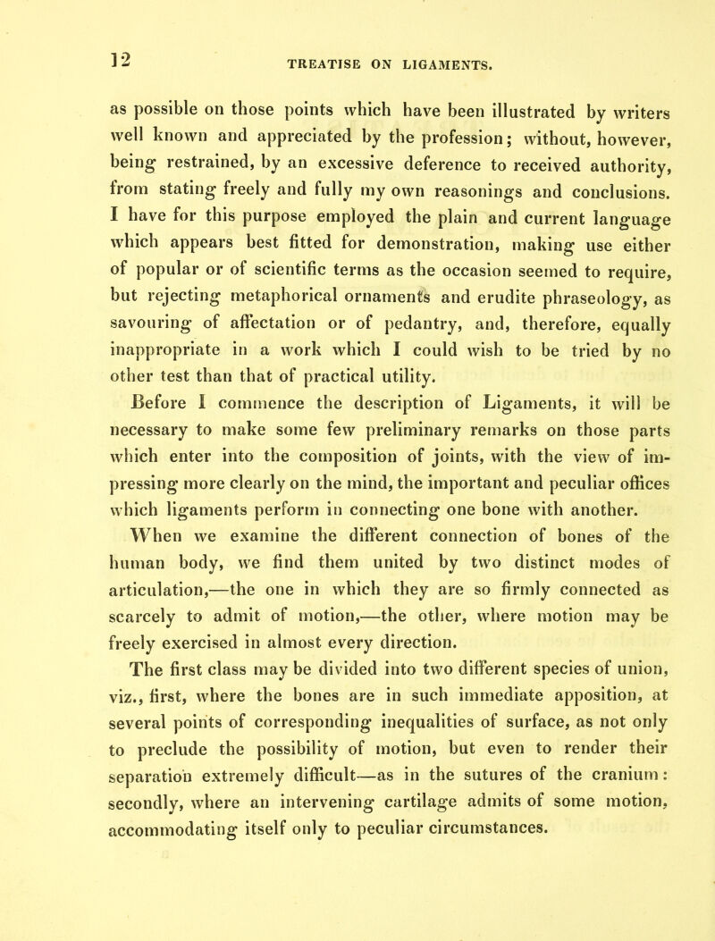 as possible on those points which have been illustrated by writers well known and appreciated by the profession; without, however, being restrained, by an excessive deference to received authority, from stating freely and fully my own reasonings and conclusions. I have for this purpose employed the plain and current language which appears best fitted for demonstration, making use either of popular or of scientific terms as the occasion seemed to require, but rejecting metaphorical ornaments and erudite phraseology, as savouring of affectation or of pedantry, and, therefore, equally inappropriate in a work which I could wish to be tried by no other test than that of practical utility. Before I commence the description of Ligaments, it will be necessary to make some few preliminary remarks on those parts which enter into the composition of joints, with the view of im- pressing more clearly on the mind, the important and peculiar offices which ligaments perform in connecting one bone with another. When we examine the different connection of bones of the human body, we find them united by two distinct modes of articulation,—the one in which they are so firmly connected as scarcely to admit of motion,—the other, where motion may be freely exercised in almost every direction. The first class may be divided into two different species of union, viz., first, where the bones are in such immediate apposition, at several points of corresponding inequalities of surface, as not only to preclude the possibility of motion, but even to render their separation extremely difficult—as in the sutures of the cranium: secondly, where an intervening cartilage admits of some motion, accommodating itself only to peculiar circumstances.