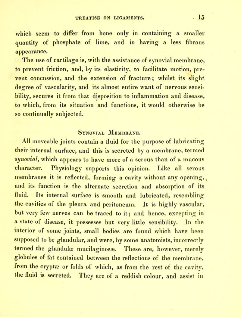 which seem to differ from bone only in containing a smaller quantity of phosphate of lime, and in having a less fibrous appearance. The use of cartilage is, with the assistance of synovial membrane, to prevent friction, and, by its elasticity, to facilitate motion, pre- vent concussion, and the extension of fracture; whilst its slight degree of vascularity, and its almost entire want of nervous sensi- bility, secures it from that disposition to inflammation and disease, to which, from its situation and functions, it would otherwise be so continually subjected. Synovial Membrane. All moveable joints contain a fluid for the purpose of lubricating their internal surface, and this is secreted by a membrane, termed synovial, which appears to have more of a serous than of a mucous character. Physiology supports this opinion. Like all serous membranes it is reflected, forming a cavity without any opening,, and its function is the alternate secretion and absorption of its fluid. Its internal surface is smooth and lubricated, resembling the cavities of the pleura and peritoneum. It is highly vascular, but very few nerves can be traced to it; and hence, excepting in a state of disease, it possesses but very little sensibility. In the interior of some joints, small bodies are found which have been supposed to be glandular, and were, by some anatomists, incorrectly termed the gland aire mucilaginosse. These are, however, merely globules of fat contained between the reflections of the membrane, from the cryptas or folds of which, as from the rest of the cavity, the fluid is secreted. They are of a reddish colour, and assist in