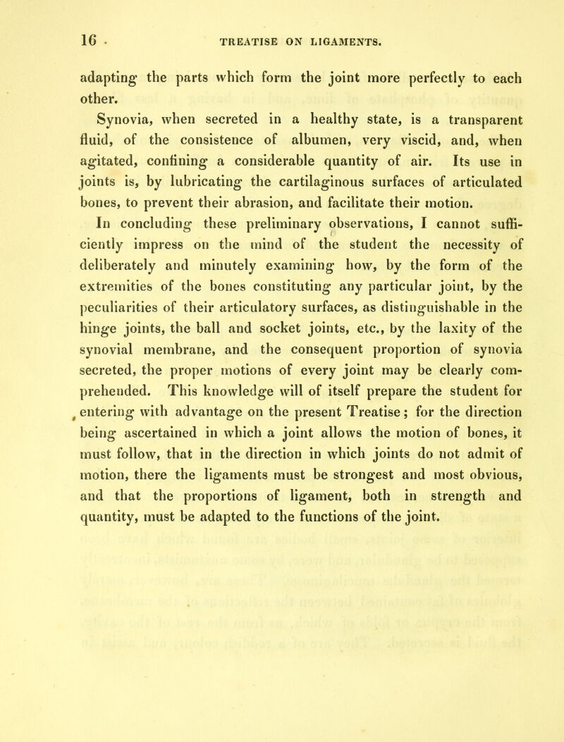 adapting the parts which form the joint more perfectly to each other. Synovia, when secreted in a healthy state, is a transparent fluid, of the consistence of albumen, very viscid, and, when agitated, confining a considerable quantity of air. Its use in joints is, by lubricating the cartilaginous surfaces of articulated bones, to prevent their abrasion, and facilitate their motion. In concluding these preliminary observations, I cannot suffi- ciently impress on the mind of the student the necessity of deliberately and minutely examining how, by the form of the extremities of the bones constituting any particular joint, by the peculiarities of their articulatory surfaces, as distinguishable in the hinge joints, the ball and socket joints, etc., by the laxity of the synovial membrane, and the consequent proportion of synovia secreted, the proper motions of every joint may be clearly com- prehended. This knowledge will of itself prepare the student for ( entering with advantage on the present Treatise; for the direction being ascertained in which a joint allows the motion of bones, it must follow, that in the direction in which joints do not admit of motion, there the ligaments must be strongest and most obvious, and that the proportions of ligament, both in strength and quantity, must be adapted to the functions of the joint.