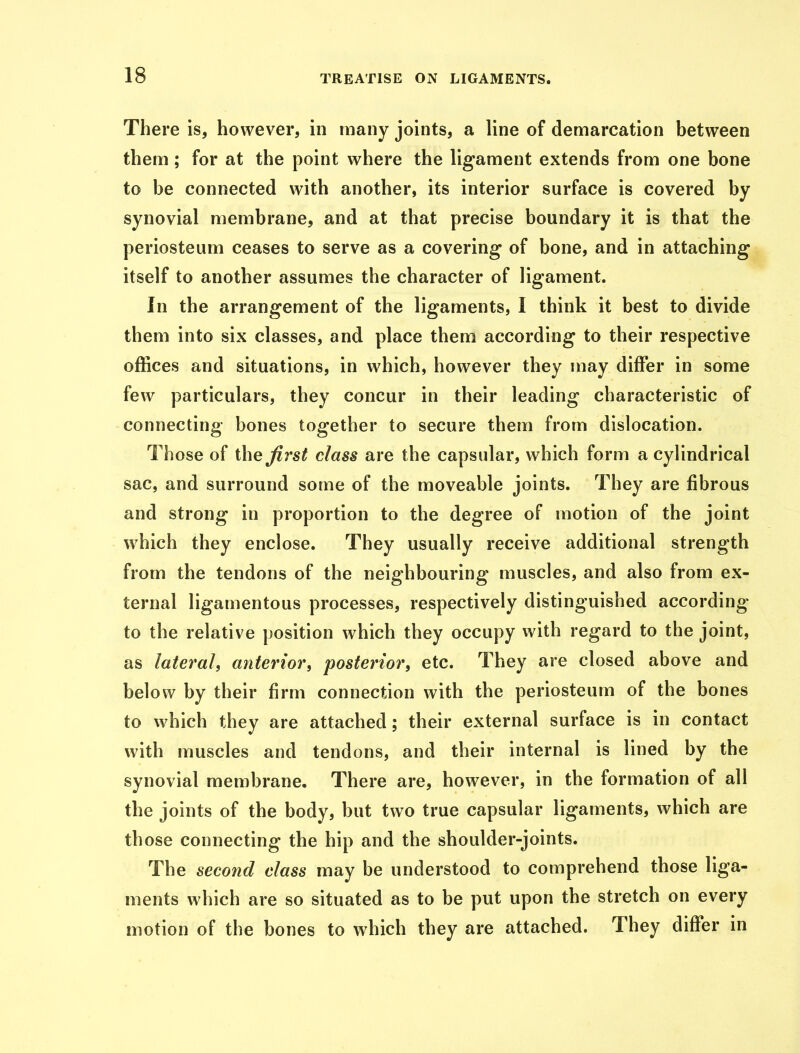 There is, however, in many joints, a line of demarcation between them; for at the point where the ligament extends from one bone to be connected with another, its interior surface is covered by synovial membrane, and at that precise boundary it is that the periosteum ceases to serve as a covering of bone, and in attaching itself to another assumes the character of ligament. In the arrangement of the ligaments, I think it best to divide them into six classes, and place them according to their respective offices and situations, in which, however they may differ in some few particulars, they concur in their leading characteristic of connecting bones together to secure them from dislocation. Those of the first class are the capsular, which form a cylindrical sac, and surround some of the moveable joints. They are fibrous and strong in proportion to the degree of motion of the joint which they enclose. They usually receive additional strength from the tendons of the neighbouring muscles, and also from ex- ternal ligamentous processes, respectively distinguished according to the relative position which they occupy with regard to the joint, as lateral, anterior, posterior, etc. They are closed above and below by their firm connection with the periosteum of the bones to which they are attached; their external surface is in contact with muscles and tendons, and their internal is lined by the synovial membrane. There are, however, in the formation of all the joints of the body, but two true capsular ligaments, which are those connecting the hip and the shoulder-joints. The second class may be understood to comprehend those liga- ments which are so situated as to be put upon the stretch on every motion of the bones to which they are attached. They differ in