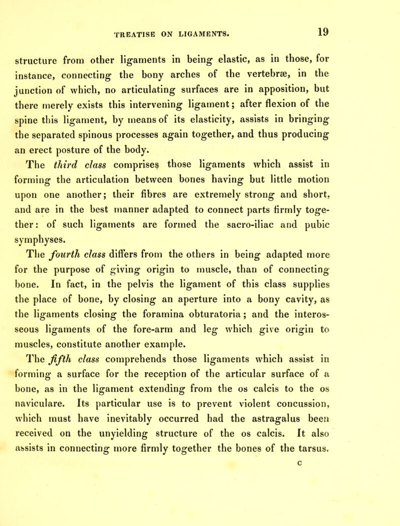 structure from other ligaments in being elastic, as in those, for instance, connecting the bony arches of the vertebrae, in the junction of which, no articulating surfaces are in apposition, but there merely exists this intervening ligament; after flexion of the spine this ligament, by means of its elasticity, assists in bringing the separated spinous processes again together, and thus producing an erect posture of the body. The third class comprises those ligaments which assist in forming the articulation between bones having but little motion upon one another; their fibres are extremely strong and short, and are in the best manner adapted to connect parts firmly toge- ther : of such ligaments are formed the sacro-iliac and pubic symphyses. The fourth class differs from the others in being adapted more for the purpose of giving origin to muscle, than of connecting bone. In fact, in the pelvis the ligament of this class supplies the place of bone, by closing an aperture into a bony cavity, as the ligaments closing the foramina obturatoria; and the interos- seous ligaments of the fore-arm and leg which give origin to muscles, constitute another example. The fifth class comprehends those ligaments which assist in forming a surface for the reception of the articular surface of a bone, as in the ligament extending from the os calcis to the os naviculare. Its particular use is to prevent violent concussion, which must have inevitably occurred had the astragalus been received on the unyielding structure of the os calcis. It also assists in connecting more firmly together the bones of the tarsus. c