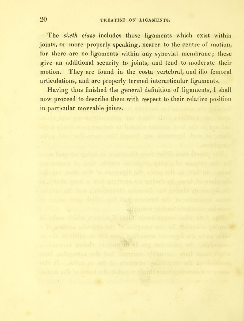 The sixth class includes those ligaments which exist within joints, or more properly speaking, nearer to the centre of motion, for there are no ligaments within any synovial membrane; these give an additional security to joints, and tend to moderate their motion. They are found in the costa vertebral, and ilio femoral articulations, and are properly termed interarticular ligaments. Having thus finished the general definition of ligaments, I shall now proceed to describe them with respect to their relative position in particular moveable joints.