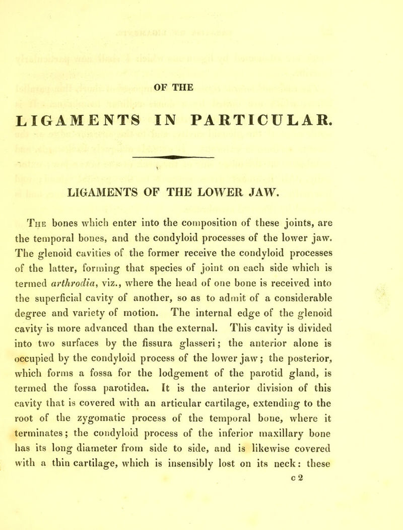 LIGAMENTS LIGAMENTS OF THE LOWER JAW. The bones which enter into the composition of these joints, are the temporal bones, and the condyloid processes of the lower jaw. The glenoid cavities of the former receive the condyloid processes of the latter, forming that species of joint on each side which is termed arthrodia, viz., where the head of one bone is received into the superficial cavity of another, so as to admit of a considerable degree and variety of motion. The internal edge of the glenoid cavity is more advanced than the external. This cavity is divided into two surfaces by the fissura glasseri; the anterior alone is occupied by the condyloid process of the lower jaw; the posterior, which forms a fossa for the lodgement of the parotid gland, is termed the fossa parotidea. It is the anterior division of this cavity that is covered with an articular cartilage, extending to the root of the zygomatic process of the temporal bone, where it terminates; the condyloid process of the inferior maxillary bone has its long diameter from side to side, and is likewise covered with a thin cartilage, which is insensibly lost on its neck: these c2 OF THE IN PARTICULAR.