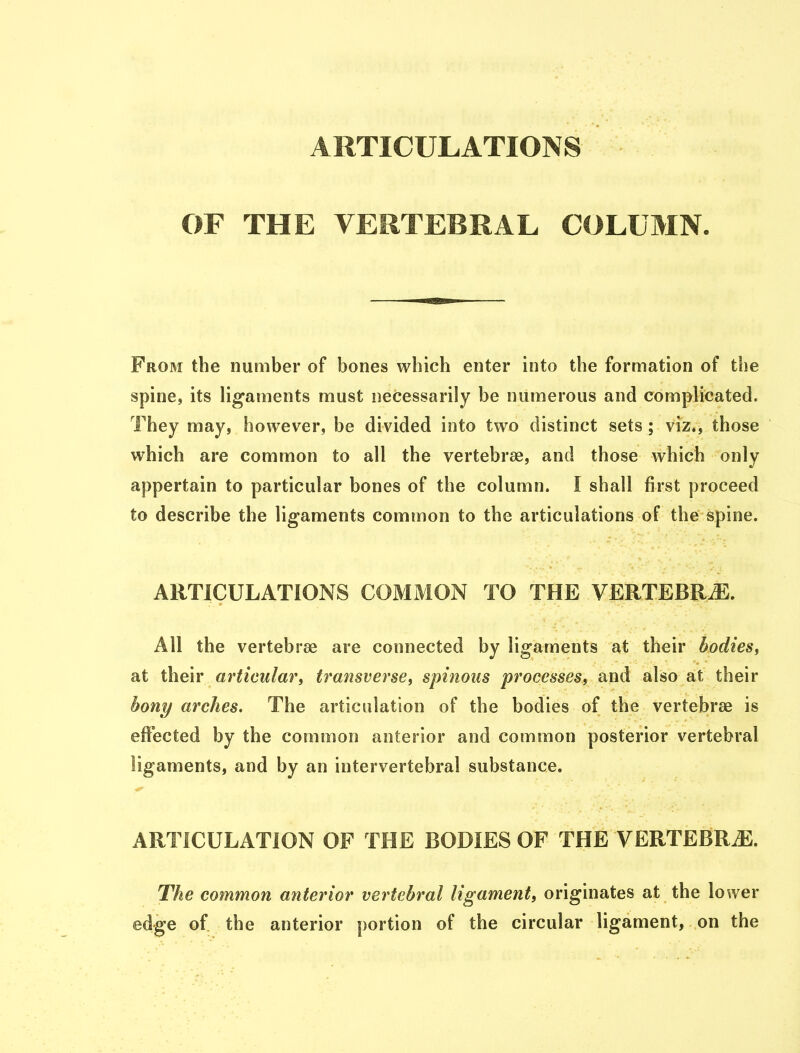 ARTICULATIONS OF THE VERTEBRAL COLUMN From the number of bones which enter into the formation of the spine, its ligaments must necessarily be numerous and complicated. They may, however, be divided into two distinct sets ; viz., those which are common to all the vertebrae, and those which only appertain to particular bones of the column. I shall first proceed to describe the ligaments common to the articulations of the spine. ARTICULATIONS COMMON TO THE VERTEBRJE. All the vertebrae are connected by ligaments at their bodies, at their articular, transverse, spinous processes, and also at their bony arches. The articulation of the bodies of the vertebrae is effected by the common anterior and common posterior vertebral ligaments, and by an intervertebral substance. ARTICULATION OF THE BODIES OF THE VERTEBRAE. The common anterior vertebral ligament, originates at the lower edge of the anterior portion of the circular ligament, on the