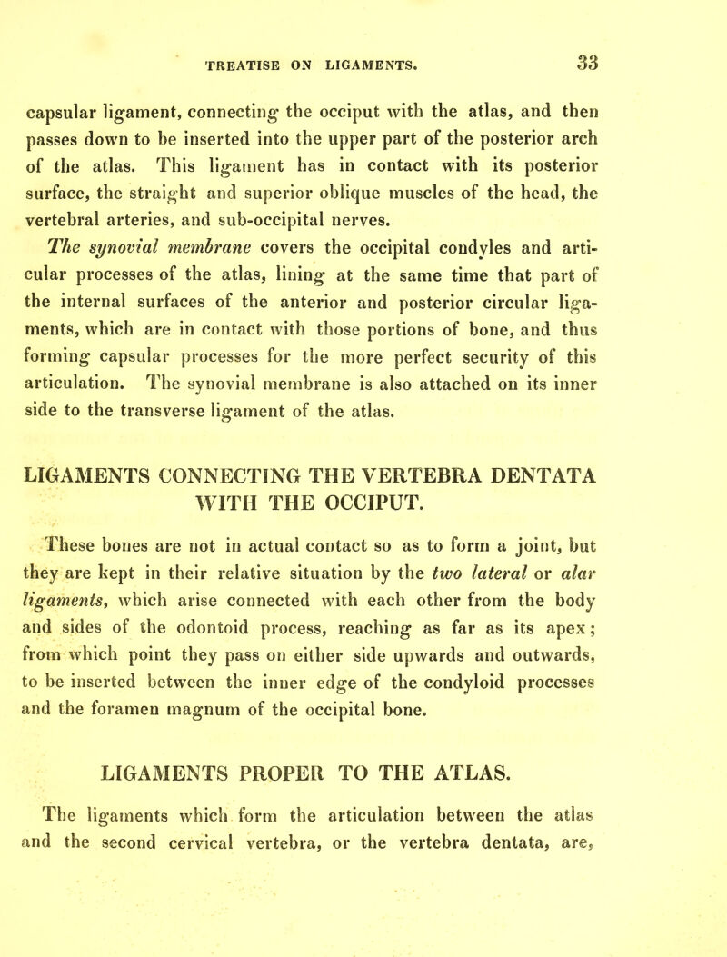 capsular ligament, connecting the occiput with the atlas, and then passes down to be inserted into the upper part of the posterior arch of the atlas. This ligament has in contact with its posterior surface, the straight and superior oblique muscles of the head, the vertebral arteries, and sub-occipital nerves. The synovial membrane covers the occipital condyles and arti- cular processes of the atlas, lining at the same time that part of the internal surfaces of the anterior and posterior circular liga- ments, which are in contact with those portions of bone, and thus forming capsular processes for the more perfect security of this articulation. The synovial membrane is also attached on its inner side to the transverse ligament of the atlas. LIGAMENTS CONNECTING THE VERTEBRA DENT ATA WITH THE OCCIPUT. These bones are not in actual contact so as to form a joint, but they are kept in their relative situation by the two lateral or alar ligaments, which arise connected with each other from the body and sides of the odontoid process, reaching as far as its apex; from which point they pass on either side upwards and outwards, to be inserted between the inner edge of the condyloid processes and the foramen magnum of the occipital bone. LIGAMENTS PROPER TO THE ATLAS. The ligaments which form the articulation between the atlas and the second cervical vertebra, or the vertebra dentata, are.