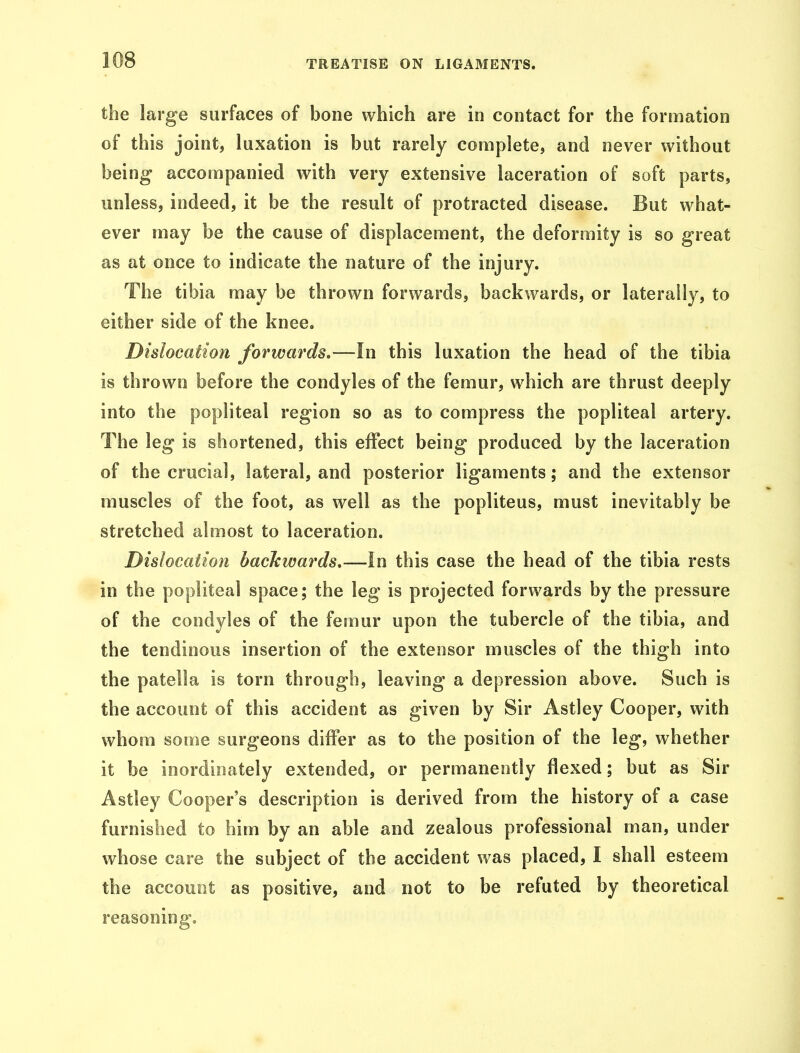the large surfaces of bone which are in contact for the formation of this joint, luxation is but rarely complete, and never without being- accompanied with very extensive laceration of soft parts, unless, indeed, it be the result of protracted disease. But what- ever may be the cause of displacement, the deformity is so great as at once to indicate the nature of the injury. The tibia may be thrown forwards, backwards, or laterally, to either side of the knee. Dislocation forwards.—In this luxation the head of the tibia is thrown before the condyles of the femur, which are thrust deeply into the popliteal region so as to compress the popliteal artery. The leg is shortened, this effect being produced by the laceration of the crucial, lateral, and posterior ligaments; and the extensor muscles of the foot, as well as the popliteus, must inevitably be stretched almost to laceration. Dislocation backwards.—In this case the head of the tibia rests in the popliteal space; the leg is projected forwards by the pressure of the condyles of the femur upon the tubercle of the tibia, and the tendinous insertion of the extensor muscles of the thigh into the patella is torn through, leaving a depression above. Such is the account of this accident as given by Sir Astley Cooper, with whom some surgeons differ as to the position of the leg, whether it be inordinately extended, or permanently flexed; but as Sir Astley Cooper's description is derived from the history of a case furnished to him by an able and zealous professional man, under whose care the subject of the accident was placed, I shall esteem the account as positive, and not to be refuted by theoretical reasoning.
