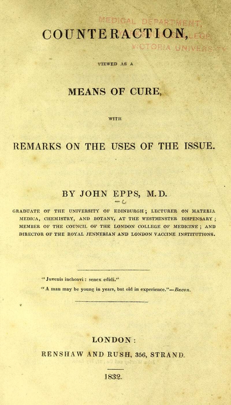 COUNTERACTION, VIEWED AS A MEANS OF CURE, REMARKS ON THE USES OF THE ISSUE. BY JOHN EPFS, M.D. GRADUATE OF THE UNIVERSITY OF EDINBURGH ; LECTURER ON MATERIA MEDICA, CHEMISTRY, AND BOTANY, AT THE WESTMINSTER DISPENSARY j MEMBER OF THE COUNCIL OF THE LONDON COLLEGE OF MEDICINE ; AND DIRECTOR OF THE ROYAL JENNEEIAN AND LONDON VACCINE INSTITUTIONS, -'Juvenis inchoavi: senex edidi. ^* A man may be young in years, but old in experience,—Buc^n^ LONDON: EENSHAW AND RUSH, 356, STRAND, 1832.
