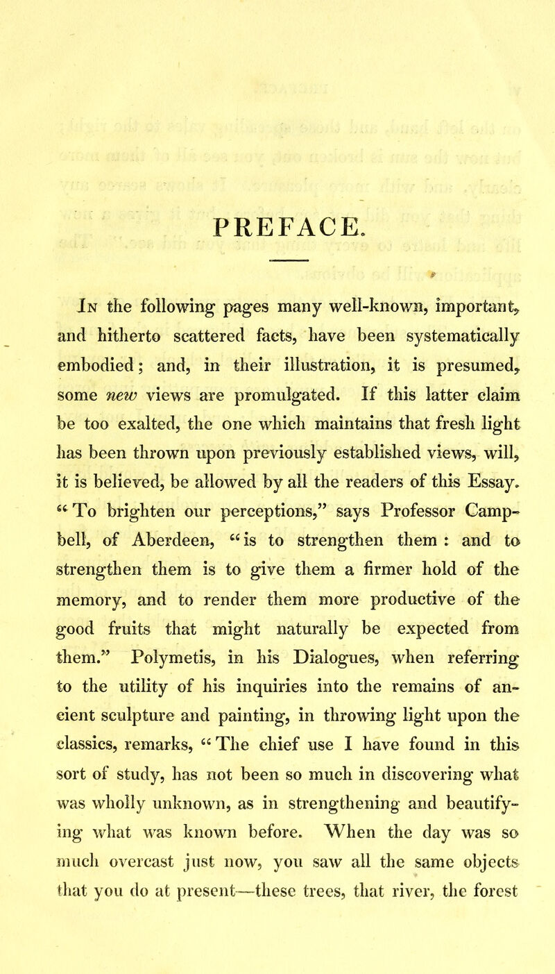 PREFACE. In the following pages many well-known, important,, and hitherto scattered facts, have been systematically embodied; and, in their illustration, it is presumed, some new views are promulgated. If this latter claim be too exalted, the one which maintains that fresh light has been thrown upon previously established views, will, it is believed, be allowed by all the readers of this Essay. *^To brighten our perceptions, says Professor Camp- bell, of Aberdeen, is to strengthen them : and to strengthen them is to give them a firmer hold of the memory, and to render them more productive of the good fruits that might naturally be expected from them. Polymetis, in his Dialogues, when referring to the utility of his inquiries into the remains of an- cient sculpture and painting, in throwing light upon the classics, remarks,  The chief use I have found in this sort of study, has not been so much in discovering what was wholly unknown, as in strengthening and beautify- ing what was known before. When the day was so much overcast just now, you saw all the same objects that you do at present—these trees, that river, the forest