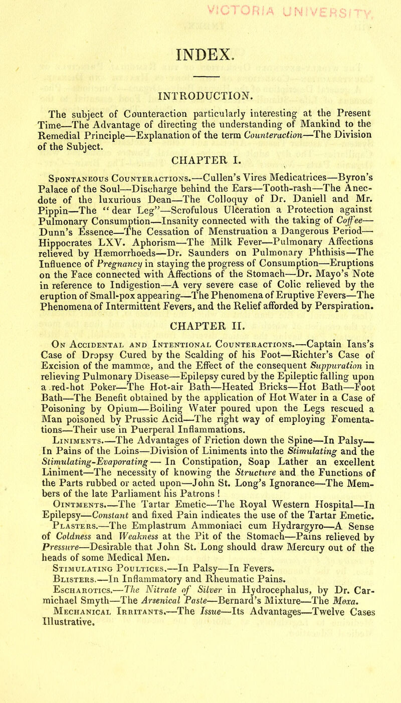 INDEX, INTRODUCTION. The subject of Counteraction particularly interesting at the Present Time—The Advantage of directing the understanding of Mankind to the Remedial Principle—Explanation of the term Counteraction—The Division of the Subject. CHAPTER I. Spontaneous Counteractions.—Cullen's Vires Medicatrices—Byron's Palace of the Soul—Discharge behind the Ears—Tooth-rash—The Anec- dote of the luxurious Dean—The Colloquy of Dr. Daniell and Mr. Pippin—The  dear Leg—Scrofulous Ulceration a Protection against Pulmonary Consumption—Insanity connected with the taking of Coffee— Dunn's Essence—The Cessation of Menstruation a Dangerous Period—• Hippocrates LXV. Aphorism—The Milk Fever—Pulmonary Affections relieved by Haemorrhoeds—Dr. Saunders on Pulmonary Phthisis—The Influence of Pregnancy in staying the progress of Consumption—Eruptions on the Face connected with Affections of the Stomach—Dr. Mayo's Note in reference to Indigestion—A very severe case of Colic relieved by the eruption of Small-pox appearing—The Phenomena of Eruptive Fevers—The Phenomena of Intermittent Fevers, and the Relief afforded by Perspiration. CHAPTER II. On Accidental and Intentional Counteractions.—Captain lans's Case of Dropsy Cured by the Scalding of his Foot—Richter's Case of Excision of the mammoe, and the Effect of the consequent Suppuration in relieving Pulmonary Disease—Epilepsy cured by the Epileptic falling upon a red-hot Poker—The Hot-air Bath—Heated Bricks—Hot Bath—Foot Bath—The Benefit obtained by the application of Hot Water in a Case of Poisoning by Opium—Boiling Water poured upon the Legs rescued a Man poisoned by Prussic Acid—The right way of employing Fomenta- tions—Their use in Puerperal Inflammations, Liniments.—The Advantages of Friction down the Spine—In Palsy— In Pains of the Loins—Division of Liniments into the Stimulating and the Stimulating-Evaporating— In Constipation, Soap Lather an excellent Liniment—The necessity of knowing the Structure and the Functions of the Parts rubbed or acted upon—John St. Long's Ignorance—The Mem- bers of the late Parliament his Patrons ! Ointments.—The Tartar Emetic—The Royal Western Hospital—In Epilepsy—Constant and fixed Pain indicates the use of the Tartar Emetic. Plasters.—The Emplastrum Ammoniaci cum Hydrargyro—A Sense of Coldness and Weakness at the Pit of the Stomach—Pains relieved by Pressure—Desirable that John St. Long should draw Mercury out of the heads of some Medical Men. Stimulating Poultices.—In Palsy—In Fevers. Blisters.—In Inflammatory and Rheumatic Pains. Escharotics.—The Nitrate of Silver in Hydrocephalus, by Dr. Car- michael Smyth—The Arsenical Paste—Bernard's Mixture—The WIexa. Mechanical Irritants,—The Issue—Its Advantages—Twelve Cases Illustrative.