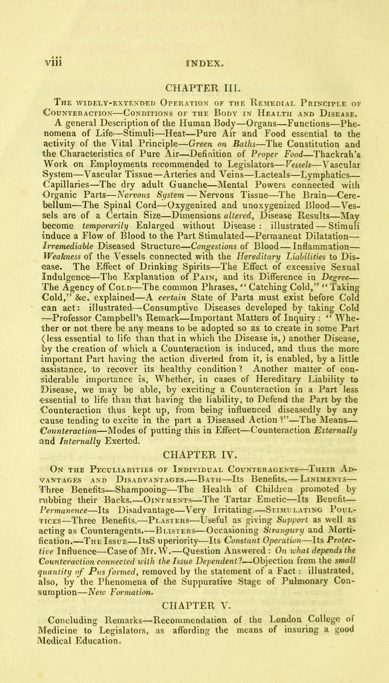 CHAPTER IIL The widely-extexded Operation of the Hemedial Principle of Counteraction—Conditions of the Body in Health and Disease. A general Description of the Human Body—Organs—Functions—Phe- nomena of Life—Stimuli—Heat—Pure Air and Food essential to the activity of the Vital Principle—Green on Baths—The Constitution and the Characteristics of Pure Air—Definition of Proper Food—Thackrah's Work on Employments recommended to Legislators—Vessels—Vascular System—Vascular Tissue—Arteries and Veins—Lacteals—Lymphatics— Capillaries—The dry adult Guanche—Mental Powers connected with Organic Parts—Nervous System — Nervous Tissue—The Brain—Cere- bellum—The Spinal Cord—Oxygenized and unoxygenized Blood—Ves- sels are of a Certain Size—Dimensions altered, Disease Results—May become temporarily Enlarged without Disease: illustrated — Stimuli induce a Flow of Blood to the Part Stimulated—Permanent Dilatation— Irremediable Diseased Structure—Congestions of Blood — Inflammation— Weakness of the Vessels connected with the Hereditary Liabilities to Dis- ease. The Effect of Drinking Spirits—The Effect of excessive Sexual Indulgence—The Explanation of Pain, and its Difference in Degree— The Agency of Cold—The common Phrases, Catching Cold,  Taking Cold, &c. explained—A certain State of Parts must exist before Cold can act : illustrated—Consumptive Diseases developed by taking Cold —Professor Campbell's Remark—Important Matters of Inquiry :  Whe- ther or not there be any means to be adopted so as to create in some Part (less essential to life than that in which the Disease is,; another Disease, by the creation of which a Counteraction is induced, and thus the more important Part having the action diverted from it, is enabled, by a little assistance, to recover its healthy condition'! Another matter of con- siderable importance is, Whether, in cases of Hereditary Liability to Disease, we may be able, by exciting a Counteraction in a Part less ■essential to life than that having the liability, to Defend the Part by the Counteraction thus kept up, from being influenced diseasedly by any cause tending to excite in the part a Diseased Action?—The Means— Counteraction—Modes of putting this in Effect—Counteraction Externally and Internally Exerted, CHAPTER IV. On the Peculiarities of Individual Counteragents—Their Ad- vantages AND Disadvantages.—Bath—Its Benefits. — Liniments— Three Benefits—Shampooing—The Health of Children promoted by rubbing their Backs.—Ointments—The Tartar Emetic—Its Benefit— Fermanence—Its Disadvantage—Very Irritating.—Stimulating Poul- tices—Three Benefits,—Plasters—Useful as giving Support as well as acting as Counteragents.^—Blisters—Occasioning Strangury and JVIorti- fication.—The Issue—ItsS uperiority—Its Constant Operation—Its Protec- tive Influence—Case of Mr.W.—Question Answered: On ivhat depends the Counteraction connected with the Issue Dependent?—Objection from the small quantity of Pus formed, removed by the statement of a Fact: illustrated, also, by the Phenomena of the Suppurative Stage of Pulmonary Con- sumption—New Formation. CHAPTER V. Concluding Remarks—Recommendation of the London College of Medicine to Legislators, as affording the means of insuring a good Medical Education.