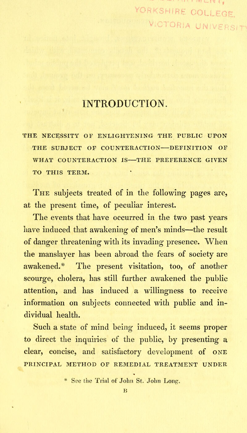 THE NECESSITY OF ENLIGHTENING THE PUBLIC UPON THE SUBJECT OF COUNTERACTION—DEFINITION OF WHAT COUNTERACTION IS THE PREFERENCE GIVEN TO THIS TERM. The subjects treated of in the following pages are, at the present time, of peculiar interest. The events that have occurred in the two past years have induced that awakening of men's minds—the result of danger threatening with its invading presence. When the manslayer has been abroad the fears of society are awakened.* The present visitation, too, of another scourge, cholera, has still further awakened the public attention, and has induced a willingness to receive information on subjects connected with public and in- dividual health. Such a state of mind being induced, it seems proper to direct the inquiries of the public, by presenting a clear, concise, and satisfactory development of one PRINCIPAL method OF REMEDIAL TREATMENT UNDER * See the Trial of John St. John Long, B