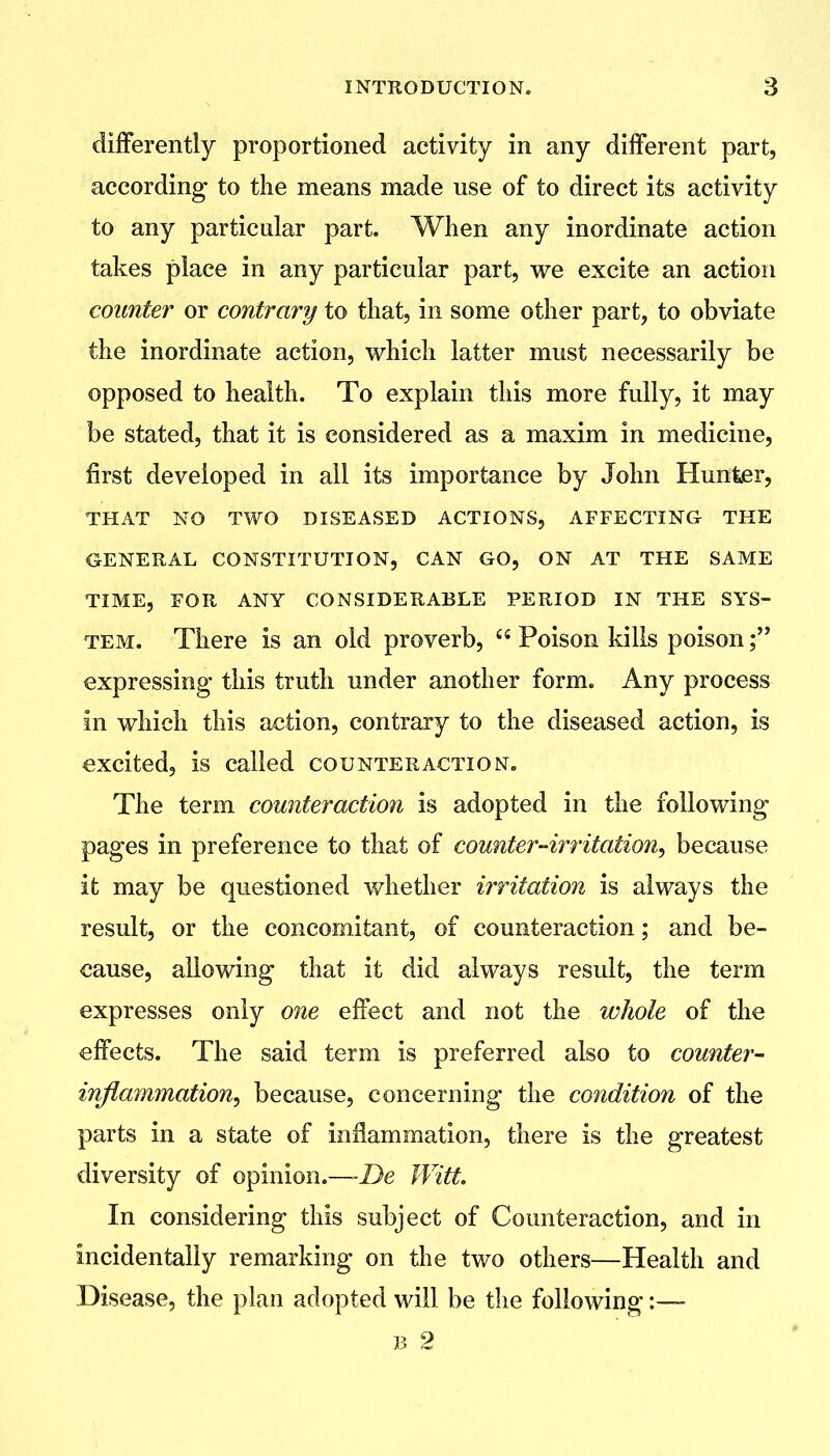 differently proportioned activity in any different part, according to the means made use of to direct its activity to any particular part. When any inordinate action takes place in any particular part, we excite an action counter or contrary to that, in some other part, to obviate the inordinate action, which latter must necessarily be opposed to health. To explain this more fully, it may be stated, that it is considered as a maxim in medicine, first developed in all its importance by John Hunter, THAT NO TWO DISEASED ACTIONS, AFFECTING THE GENERAL CONSTITUTION, CAN GO, ON AT THE SAME TIME, FOR ANY CONSIDERABLE PERIOD IN THE SYS- TEM. There is an old proverb, Poison kills poison; expressing this truth under another form. Any process in which this action, contrary to the diseased action, is excited, is called counteraction. The term counteraction is adopted in the following pages in preference to that of counter-irritation, because it may be questioned whether irritation is always the result, or the concomitant, of counteraction; and be- cause, allowing that it did always result, the term expresses only one effect and not the wJiole of the effects. The said term is preferred also to counter- inflammation, because, concerning the condition of the parts in a state of inflammation, there is the greatest diversity of opinion.—-De Witt. In considering this subject of Counteraction, and in incidentally remarking on the two others—Health and Disease, the plan adopted will be the following :— B 2