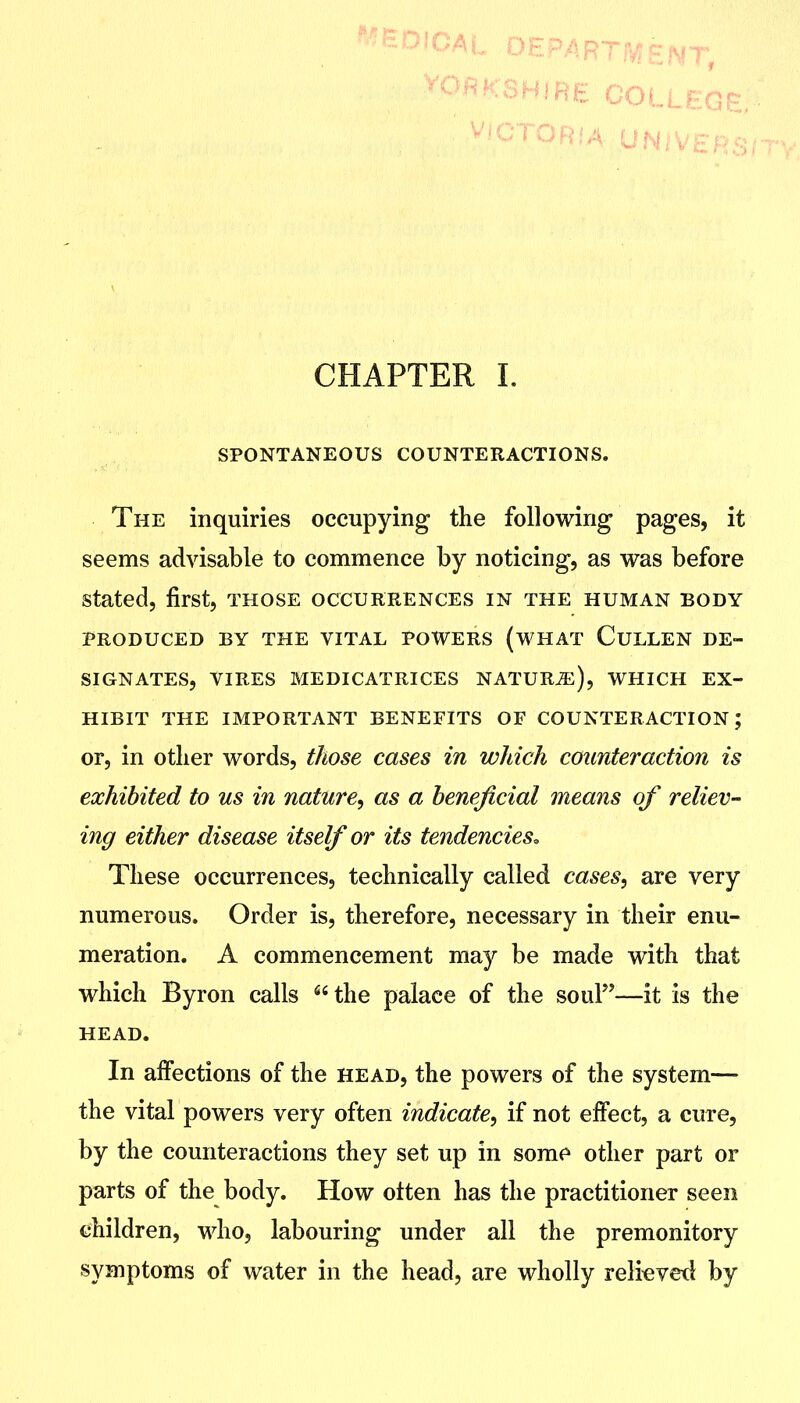 CHAPTER I. SPONTANEOUS COUNTERACTIONS. The inquiries occupying the following pages, it seems advisable to commence by noticing, as was before stated, first, those occurrences in the human body PRODUCED BY THE VITAL POWERS (WHAT CuLLEN DE- SIGNATES, VIRES MEDICATRICES NATUR^), WHICH EX- HIBIT THE IMPORTANT BENEFITS OF COUNTERACTION; or, in other words, those cases in wJiich counteraction is exhibited to us in nature^ as a beneficial means of reliev- ing either disease itself or its tendencies. These occurrences, technically called cases, are very numerous. Order is, therefore, necessary in their enu- meration, A commencement may be made with that which Byron calls the palace of the souF'—it is the HEAD. In affections of the head, the powers of the system— the vital powers very often indicate, if not effect, a cure, by the counteractions they set up in some other part or parts of the body. How often has the practitioner seen children, who, labouring under all the premonitory symptoms of water in the head, are wholly reli^vetl by