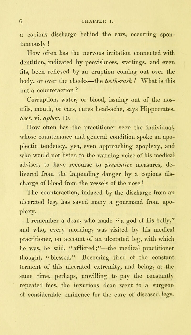 a copious discharge behind the ears, occurring- spon- taneously ! How often has the nervous irritation connected with dentition, indicated by peevishness, startings, and even fits, been relieved by an eruption coming out over the body, or over the cheeks—the tooth-rash ! What is this but a counteraction ? Corruption, water, or blood, issuing out of the nos- trils, mouth, or ears, cures head-ache, says Hippocrates, Sect, vi. aphor. 10. How often has the practitioner seen the individual, whose countenance and general condition spoke an apo- plectic tendency, yea, even approaching apoplexy, and who would not listen to the warning voice of his medical adviser, to have recourse to preventive measures, de- livered from the impending danger by a copious dis- charge of blood from the vessels of the nose ! The counteraction, induced by the discharge from an ulcerated leg, has saved many a gourmand from apo- plexy. I remember a dean, who made a god of his belly, and who, every morning, was visited by his medical practitioner, on account of an ulcerated leg, with which he was, he said, afflicted;—the medical practitioner thought, blessed. Becoming tired of the constant torment of this ulcerated extremity, and being, at the same time, perhaps, unwilling to pay the constantly repeated fees, the luxurious dean went to a surgeon of considerable eminence for the cure of diseased legs.