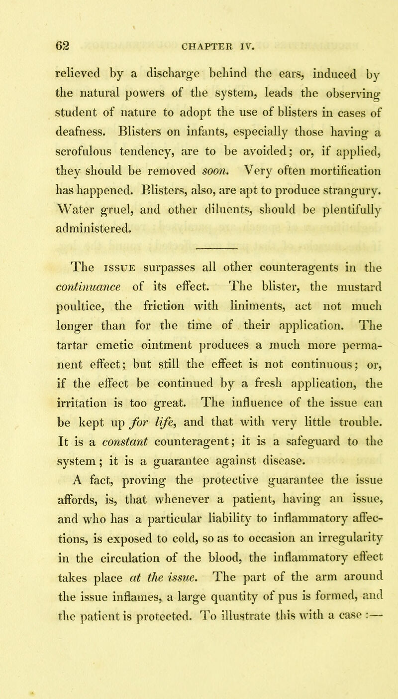 relieved by a diseliarge behind the ears, induced by the natural powers of the system, leads the observing student of nature to adopt the use of blisters in cases of deafness. Blisters on infants, especially those having- a scrofulous tendency, are to be avoided; or, if applied, they should be removed soon. Very often mortification has happened. Blisters, also, are apt to produce strangury. Water gruel, and other diluents, should be plentifully administered. The ISSUE surpasses all other counteragents in the continuance of its effect. The blister, the mustard poultice, the friction with liniments, act not much longer than for the time of their application. The tartar emetic ointment produces a much more perma- nent effect; but still the effect is not continuous; or, if the effect be continued by a fresh application, the irritation is too great. The influence of the issue can be kept up foi' life, and that with very little trouble. It is a constant counteragent; it is a safeguard to the system; it is a guarantee against disease. A fact, proving the protective guarantee the issue affords, is, that whenever a patient, having an issue, and who has a particular liability to inflammatory affec- tions, is exposed to cold, so as to occasion an irregularity in the circulation of the blood, the inflammatory efl:ect takes place at the issue. The part of the arm around the issue inflames, a large quantity of pus is formed, and the patient is protected. To illustrate this with a case :—