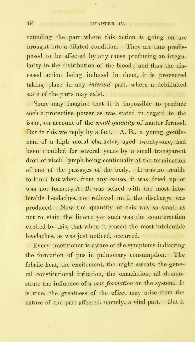 rounding the part where this action is going on are brought into a dilated condition. They are thus predis- posed to be affected by any cause producing an irregu- larity in the distribution of the blood; and thus the dis- eased action being induced in them, it is prevented taking place in any internal part, where a debilitated state of the parts may exist. Some may imagine that it is impossible to produce such a protective power as was stated in regard to the issue, on account of the small quantity of matter formed. But to this we reply by a fact. A. B., a young gentle- man of a high moral character, aged twenty-one, had been troubled for several years by a small transparent drop of viscid lymph being continually at the termination of one of the passages of the body. It was no trouble to him; but when, from any cause, it was dried up or was not formedy A. B. was seized with the most into- lerable headaches, not relieved until the discharge was produced. Now the quantity of this was so small as not to stain the linen; yet such was the counteraction excited by this, that when it ceased the most intolerable headaches, as was just noticed, occurred. Every practitioner is aware of the symptoms indicating the formation of pus in pulmonary consumption. The febrile heat, the excitement, the night sweats, the gene- ral constitutional irritation, the emaciation, all demon- strate the influence of a new formation on the system. It is true, the greatness of the effect may arise from the nature of the part affected, namely, a vital part. But it