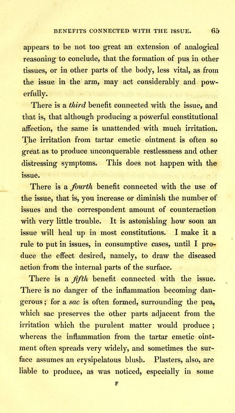 appears to be not too great an extension of analogical reasoning to conclude, that the formation of pus in other tissues, or in other parts of the body, less vital, as from the issue in the arm, may act considerably and pow- erfully. There is a third benefit connected with the issue, and that is, that although producing a powerful constitutional affection, the same is unattended with much irritation. The irritation from tartar emetic ointment is often so great as to produce unconquerable restlessness and other distressing symptoms. This does not happen with the issue. There is a fourth benefit connected with the use of the issue, that is, you increase or diminish the number of issues and the correspondent amount of counteraction with very little trouble. It is astonishing how soon an issue will heal up in most constitutions. I make it a rule to put in issues, in consumptive cases, until I pro- duce the effect desired, namely, to draw the diseased action from the internal parts of the surface. There is a fifth benefit connected with the issue. There is no danger of the inflammation becoming dan- gerous ; for a sac is often formed, surrounding the pea, which sac preserves the other parts adjacent from the irritation which the purulent matter would produce ; whereas the inflammation from the tartar emetic oint- ment often spreads very widely, and sometimes the sur- face assumes an erysipelatous blush. Plasters, also, are liable to produce, as was noticed, especially in some