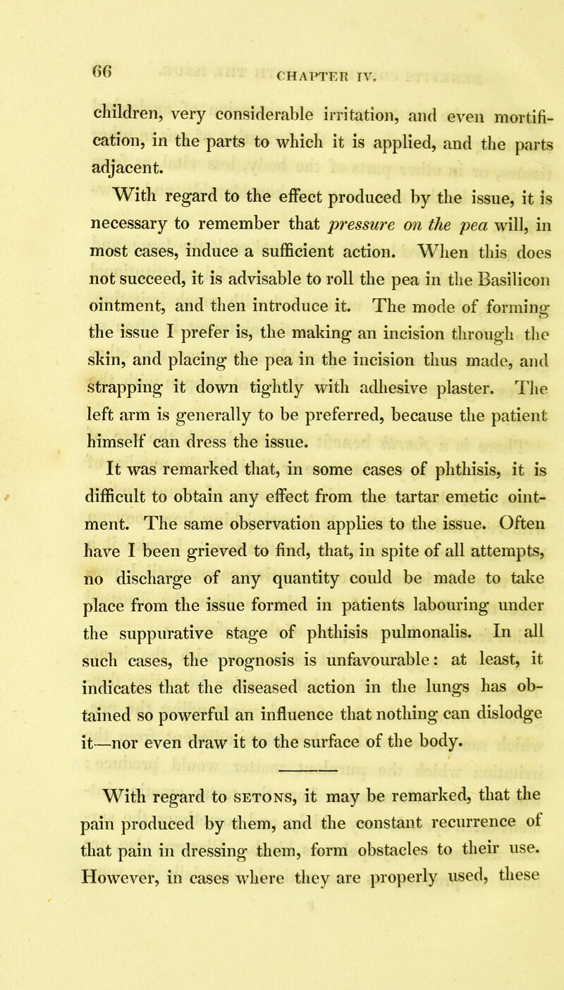 children, very considerable irritation, and even mortifi- cation, in the parts to which it is applied, and the parts adjacent. With regard to the effect produced by the issue, it is necessary to remember that pressure on the pea will, in most cases, induce a sufficient action. When this does not succeed, it is advisable to roll the pea in the Basilicon ointment, and then introduce it. The mode of forming the issue I prefer is, the making an incision through the skin, and placing the pea in the incision thus made, and strapping it down tightly with adhesive plaster. Tlie left arm is generally to be preferred, because the patient himself can dress the issue. It was remarked that, in some cases of phthisis, it is / difficult to obtain any effect from the tartar emetic oint- ment. The same observation applies to the issue. Often have I been grieved to find, that, in spite of all attempts, no discharge of any quantity could be made to take place from the issue formed in patients labouring under the suppurative stage of phthisis pulmonalis. In all such cases, the prognosis is unfavourable: at least, it indicates that the diseased action in the lungs has ob- tained so powerful an influence that nothing can dislodge it—nor even draw it to the surface of the body. With regard to setons, it may be remarked, that the pain produced by them, and the constant recurrence of that pain in dressing them, form obstacles to their use. However, in cases where they are properly used, these