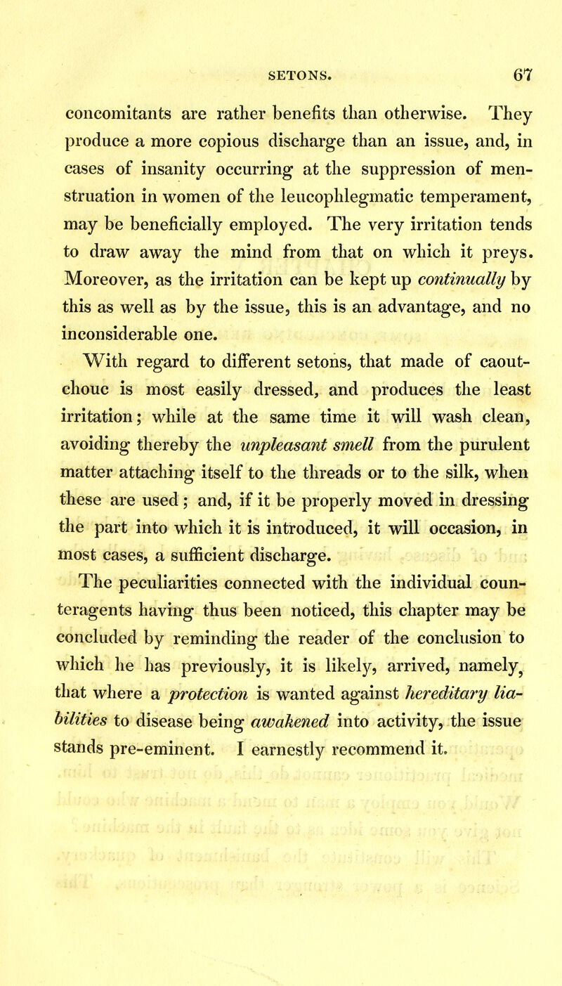 concomitants are rather benefits than otherwise. They produce a more copious discharge than an issue, and, in cases of insanity occurring at the suppression of men- struation in women of the leucophlegmatic temperament, may be beneficially employed. The very irritation tends to draw away the mind from that on which it preys. Moreover, as the irritation can be kept up continually by this as well as by the issue, this is an advantage, and no inconsiderable one. With regard to different setons, that made of caout- chouc is most easily dressed, and produces the least irritation; while at the same time it will wash clean, avoiding thereby the unpleasant smell from the purulent matter attaching itself to the threads or to the silk, when these are used ; and, if it be properly moved in dressing the part into which it is introduced, it will occasion, in most cases, a sufficient discharge. The peculiarities connected with the individual coun- teragents having thus been noticed, this chapter may be concluded by reminding the reader of the conclusion to which he has previously, it is likely, arrived, namely^ that where a protection is wanted against hereditary lia- bilities to disease being awakened into activity, the issue stands pre-eminent. I earnestly recommend it.