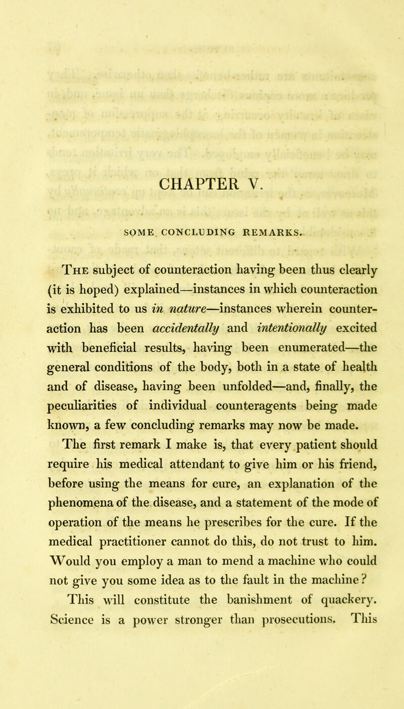 SOME CONCLUDING REMARKS. The subject of counteraction having been thus clearly (it is hoped) explained—instances in which counteraction is exhibited to us in nature—instances wherein counter- action has been accidentally and intentionally excited with beneficial results, having been enumerated—the general conditions of the body, both in a state of health and of disease, having been unfolded—and, finally, the peculiarities of individual counteragents being made known, a few concluding remarks may now be made. The first remark I make is, that every patient should require his medical attendant to give him or his friend, before using the means for cure, an explanation of the phenomena of the disease, and a statement of the mode of operation of the means he prescribes for the cure. If the medical practitioner cannot do this, do not trust to him. Would you employ a man to mend a machine who could not give you some idea as to the fault in the machine ? This wdll constitute the banishment of quackery. Science is a power stronger than prosecutions. This