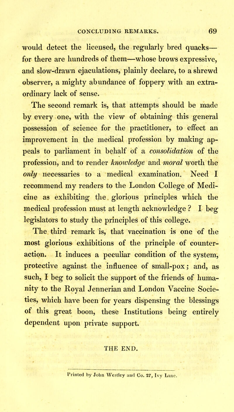 would detect the licensed, the regularly bred quacks— for there are hundreds of them—whose brows expressive, and slow-drawn ejaculations, plainly declare, to a shrewd observer, a mighty abundance of foppery with an extra- ordinary lack of sense. The second remark is, that attempts should be made by every one, with the view of obtaining this general possession of science for the practitioner, to effect an improvement in the medical profession by making ap- peals to parliament in behalf of a consolidation of the profession, and to render knowledge and moral worth the only necessaries to a medical examination. Need I recommend my readers to the London College of Medi- cine as exhibiting the glorious principles which the medical profession must at length acknowledge ? I beg legislators to study the principles of this college. The third remark is, that vaccination is one of the most glorious exhibitions of the principle of counter- action. It induces a peculiar condition of the system, protective against the influence of small-pox; and, as such, I beg to solicit the support of the friends of huma- nity to the Royal Jennerian and London Vaccine Socie- ties, which have been for years dispensing the blessings of this great boon, these Institutions being entirely dependent upon private support. THE END. Printed by John Westlcy and Co. 27, Ivy Lane.