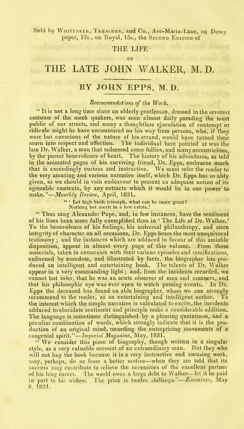 Sold by Whittakkh, TiiEAcnER, and Co., Ave-Maria-Lane, on Demy paper, 12s., on Royal, 15s., the Second Edition of THE LIFE OF THE LATE JOHN WALKER, M. D. BY JOHN EPFS, M. D. Recommendations of the Work. It is not a long time since an elderly gentleman, dressed in the severest costume of the meek quakers, was seen almost daily parading the most public of our streets, and many a thoughtless ejaculation of contempt or ridicule might he have encountered on his v^ay from persons, who, if they were but conscious of the nature of his errand, would have turned their scorn into respect and affection. The individual here pointed at was the late Dr. Walker, a man that redeemed some follies, and many eccentricities, by the purest benevolence of heart. The history of his adventures, as told in the animated pages of his surviving friend. Dr. Epps, embraces much that is exceedingly curious and instructive. We must refer the reader to the very amusing and various narrative itself, which Dr. Epps has so ably given, as we should in vain endeavour to present an adequate notion of its agreeable contents, by any extracts which it would be in our power to make.—Monthly Review, April, 1831. ' Let high birth triumph, what can be more great? Nothing but merit in a low estate.' ^' Thus sang Alexander Pope, and, in few instances, have the sentiment of his lines been more fully exemplified than in ' The Life of Dr. Walker.' To the benevolence of his feelings, his universal philanthropy, and stern integrity of character on all occasions, Dr. Epps bears the most unequivocal testimony ; and the instances which are adduced in favour of this amiable disposition, appear in almost every page of this volume. From these materials, taken in connexion with their various episodes and ramifications, enlivened by anecdote, and illustrated by facts, the biographer has pro- duced an intelligent and entertaining book. The talents of Dr. Walker appear in a very commanding light; and, from the incidents recorded, we cannot but infer, that he was an acute observer of men and manners, and that his philosophic eye was ever open to watch passing events. In Dr. Epps the deceased has found an able biographer, whom we can strongly recommend to the reader, as an entertaining and intelligent author. To the interest which the simple narrative is calculated to excite, the incidents adduced to elucidate sentiment and principle make a considerable addition. The language is sometimes distinguished by a pleasing quaintness, and a peculiar combination of words, which strongly indicate that it is the pro- duction of an original mind, recording the enterprising movements of a congenial spirit.—hnperiuL Magazine, May, 1831. We consider this piece of biography, though written in a singular style, as a very valuable account of an extraordinary man. But they who will not buy the book because it is a very instructive and amusing work, may, perhaps, do so from a better motive—when they are told that its success may contribute to relieve the necessities of the excellent partner of his long career. The world owes a large debt to Walker—let it be paid in part to hk- widow. The price is twelve shillings.'—Examiner, May