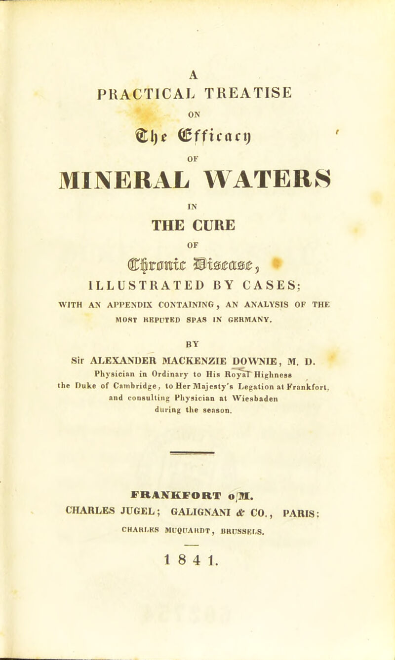 A PRACTICAL TREATISE ON (Bfficact) OF MINERAL WATERS IN THE CURE OF ILLUSTRATED BY CASES: WITH AN APPENDIX CONTAINING, AN ANALYSIS OF THE MOST HKPl'TKD SPAS IN GBRMANV. BY Sir ALEXANDER MACKENZIE DOWNIE, M. D. Physician in Ordinary to His RoyaT Highness the Duke of Cambridge, to Her Majesty's Legation at Frankfort, and consulting Physician at Wiesbaden during the season. FRANKFORT o,'M. CHARLES JUGEL; GALIGNANI & CO., PARIS: CHAHI.KS MUQUAItDT, BHUSSKLS. 18 4 1.
