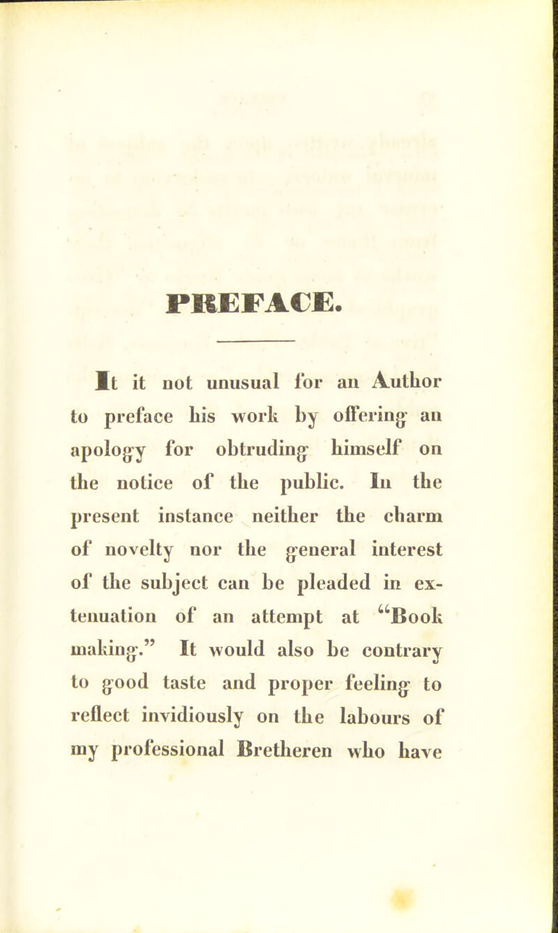 PREFACE. It it not unusual for an Author to preface his work by offering an apology for obtruding: himself on the notice of the public. In the present instance neither the charm of novelty nor the general interest of the subject can be pleaded in ex- tenuation of an attempt at Booh making. It would also be contrary to good taste and proper feeling to reflect invidiously on the labours of my professional Bretheren who have